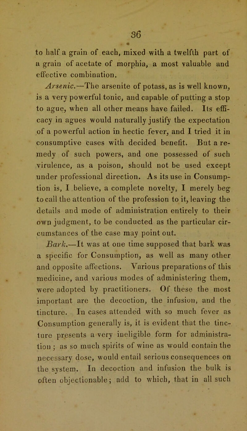 to half a grain of each, mixed with a twelfth part of a grain of acetate of morphia, a most valuable and effective combination. Arsenic.—The arsenite of potass, as is well known, is a very powerful tonic, and capable of putting a stop to ague, when all other means have failed. Its effi- cacy in agues would naturally justify the expectation of a powerful action in hectic fever, and I tried it in consumptive cases with decided benefit. But a re- medy of such powers, and one possessed of such virulence, as a poison, should not be used except under professional direction. As its use in Consump- tion is, I believe, a complete novelty, I merely beg to call the attention of the profession to it, leaving the details and mode of administration entirely to their own judgment, to be conducted as the particular cir- cumstances of the case may point out. Bark.—It was at one time supposed that bark was a specific for Consumption, as well as many other and opposite affections. Various preparations of this medicine, and various modes of administering them, were adopted by practitioners. Of these the most important are the decoction, the infusion, and the tincture. In cases attended with so much fever as Consumption generally is, it is evident that the tinc- ture presents a very ineligible form for administra- tion ; as so much spirits of wine as would contain the necessary dose, would entail serious consequences on the system. In decoction and infusion the bulk is often objectionable; add to which, that in all such