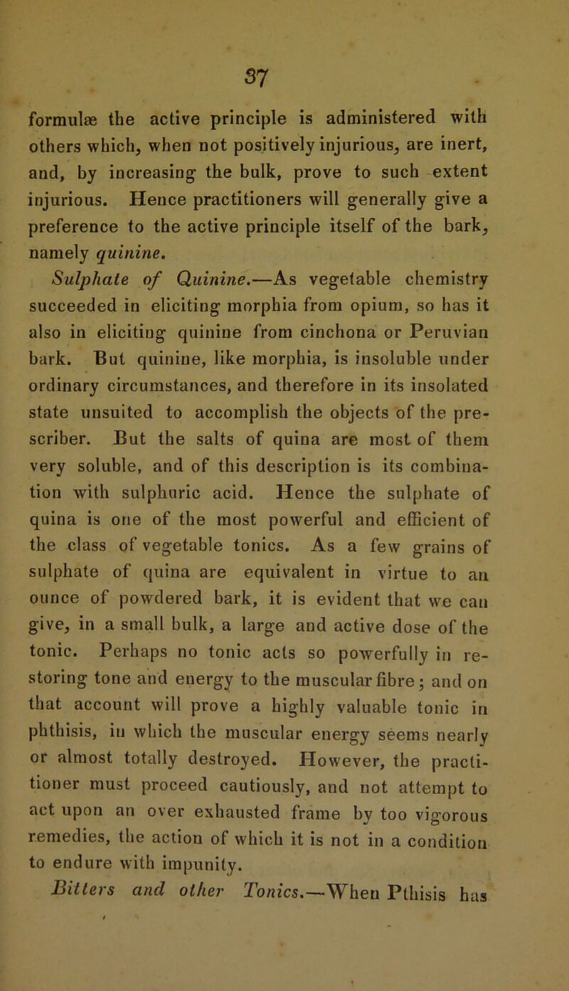 formulae the active principle is administered with others which, when not positively injurious, are inert, and, by increasing1 the bulk, prove to such extent injurious. Hence practitioners will generally give a preference to the active principle itself of the bark, namely quinine. Sulphate of Quinine.—As vegetable chemistry succeeded in eliciting morphia from opium, so has it also in eliciting quinine from cinchona or Peruvian bark. But quinine, like morphia, is insoluble under ordinary circumstances, and therefore in its insolated state unsuited to accomplish the objects of the pre- scriber. But the salts of quina are most of them very soluble, and of this description is its combina- tion with sulphuric acid. Hence the sulphate of quina is one of the most powerful and efficient of the class of vegetable tonics. As a few grains of sulphate of quina are equivalent in virtue to an ounce of powdered bark, it is evident that we can give, in a small bulk, a large and active dose of the tonic. Perhaps no tonic acts so powerfully in re- storing tone and energy to the muscular fibre; and on that account will prove a highly valuable tonic in phthisis, in which the muscular energy seems nearly or almost totally destroyed. However, the practi- tioner must proceed cautiously, and not attempt to act upon an over exhausted frame by too vigorous remedies, the action of which it is not in a condition to endure with impunity. Bitters and other Tonics.—When Pthisis has