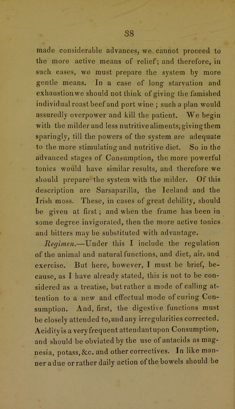 made considerable advances, we cannot proceed to the more active means of relief; and therefore, in such cases, we must prepare the system by more gentle means. In a case of long starvation and exhaustion we should not think of giving the famished individual roast beef and port wine ; such a plan would assuredly overpower and kill the patient. We begin with the milder and less nutritivealiments,givingthem sparingly, till the powers of the system are adequate to the more stimulating and nutritive diet. So in the advanced stages of Consumption, the more powerful tonics would have similar results, and therefore we should prepare the system with the milder. Of this description are Sarsaparilla, the Iceland and the Irish moss. These, in cases of great debility, should be given at first; and when the frame has been in some degree invigorated, then the more active tonics and bitters may be substituted with advantage. Regimen.—Under this I include the regulation of the animal and natural functions, and diet, air, and exercise. But here, however, I must be brief, be- cause, as I have already stated, this is not to be con- sidered as a treatise, but rather a mode of calling at- tention to a new and effectual mode of curing Con- sumption. And, first, the digestive functions must be closely attended to,and any irregularities corrected. Acidity is a very frequent atteudantupon Consumption, and should be obviated by the use of antacids as mag- nesia, potass,&c. and other correctives. In like man- ner a due or rather daily action of the bowels should be