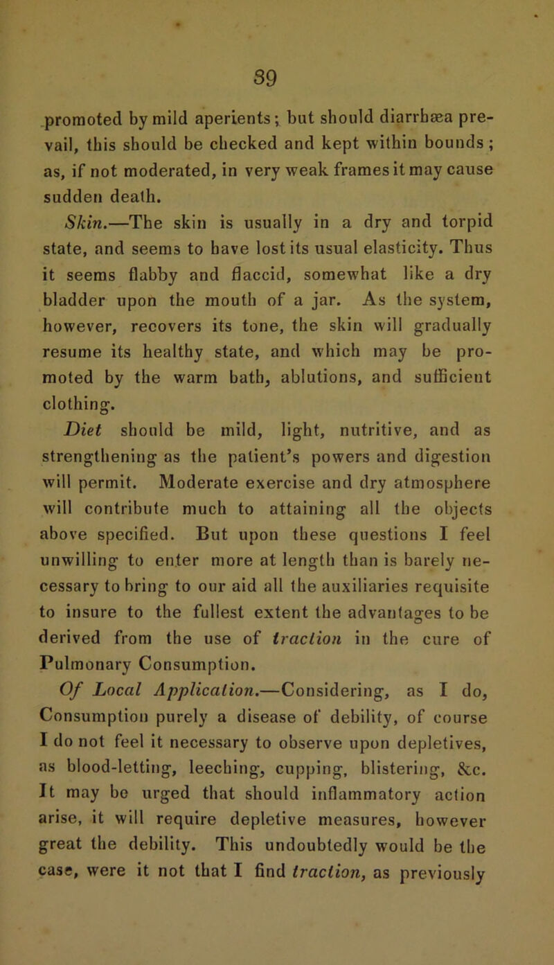 promoted by mild aperients; but should diarrbaea pre- vail, this should be checked and kept within bounds ; as, if not moderated, in very weak frames it may cause sudden death. Skin.—The skin is usually in a dry and torpid state, and seems to have lost its usual elasticity. Thus it seems flabby and flaccid, somewhat like a dry bladder upon the mouth of a jar. As the system, however, recovers its tone, the skin will gradually resume its healthy state, and which may he pro- moted by the warm bath, ablutions, and sufficient clothing. Diet should be mild, light, nutritive, and as strengthening as the patient’s powers and digestion will permit. Moderate exercise and dry atmosphere will contribute much to attaining all the objects above specified. But upon these questions I feel unwilling to enter more at length than is barely ne- cessary to bring to our aid all the auxiliaries requisite to insure to the fullest extent the advantages to be derived from the use of traction in the cure of Pulmonary Consumption. Of Local Application.—Considering, as I do, Consumption purely a disease of debility, of course I do not feel it necessary to observe upon depletives, as blood-letting, leeching, cupping, blistering, &c. It may be urged that should inflammatory action arise, it will require depletive measures, however great the debility. This undoubtedly would be the case, were it not that I find traction, as previously