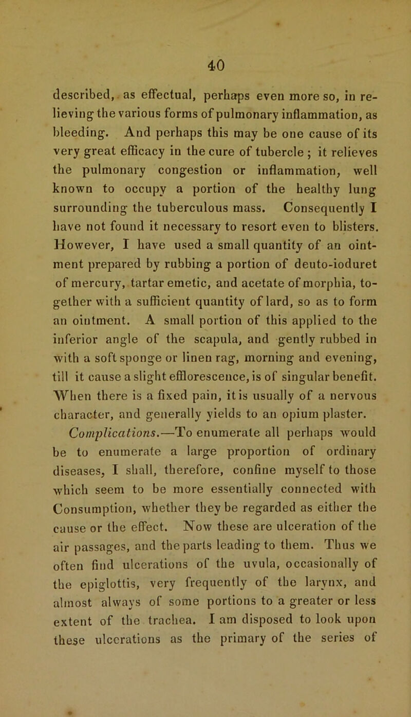 described, as effectual, perhaps even more so, in re- lieving the various forms of pulmonary inflammation, as bleeding. And perhaps this may be one cause of its very great efficacy in the cure of tubercle ; it relieves the pulmonary congestion or inflammation, well known to occupy a portion of the healthy lung surrounding the tuberculous mass. Consequently I have not found it necessary to resort even to blisters. However, I have used a small quantity of an oint- ment prepared by rubbing a portion of deuto-ioduret of mercury, tartar emetic, and acetate of morphia, to- gether with a sufficient quantity of lard, so as to form an ointment. A small portion of this applied to the inferior angle of the scapula, and gently rubbed in with a soft sponge or linen rag, morning and evening, till it cause a slight efflorescence, is of singular benefit. When there is a fixed pain, it is usually of a nervous character, and generally yields to an opium plaster. Complications.—To enumerate all perhaps Avould be to enumerate a large proportion of ordinary diseases, I shall, therefore, confine myself to those which seem to be more essentially connected with Consumption, whether they be regarded as either the cause or the effect. Now these are ulceration of the air passages, and the parts leading to them. Thus we often find ulcerations of the uvula, occasionally of the epiglottis, very frequently of the larynx, and almost always of some portions to a greater or less extent of the trachea. I am disposed to look upon these ulcerations as the primary of the series of