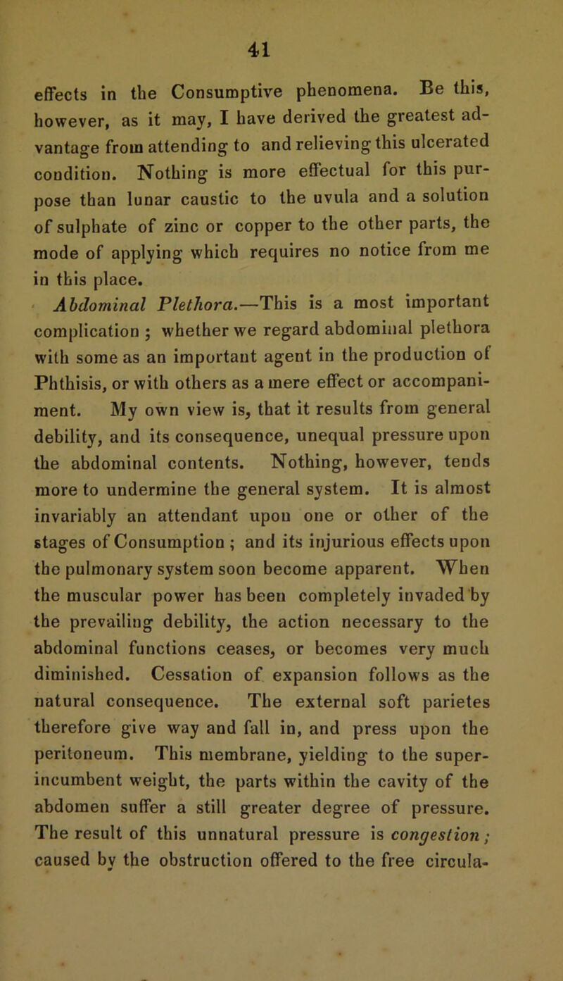 effects in the Consumptive phenomena. Be this, however, as it may, I have derived the greatest ad- vantage from attending to and relieving this ulcerated condition. Nothing is more effectual for this pur- pose than lunar caustic to the uvula and a solution of sulphate of zinc or copper to the other parts, the mode of applying which requires no notice from me in this place. Abdominal Plethora.—This is a most important complication ; whether we regard abdominal plethora with some as an important agent in the production ot Phthisis, or with others as a mere effect or accompani- ment. My own view is, that it results from general debility, and its consequence, unequal pressure upon the abdominal contents. Nothing, however, tends more to undermine the general system. It is almost invariably an attendant upon one or other of the stages of Consumption ; and its injurious effects upon the pulmonary system soon become apparent. When the muscular power has been completely invaded by the prevailing debility, the action necessary to the abdominal functions ceases, or becomes very much diminished. Cessation of expansion follows as the natural consequence. The external soft parietes therefore give way and fall in, and press upon the peritoneum. This membrane, yielding to the super- incumbent weight, the parts within the cavity of the abdomen suffer a still greater degree of pressure. The result of this unnatural pressure is congestion; caused by the obstruction offered to the free circula-