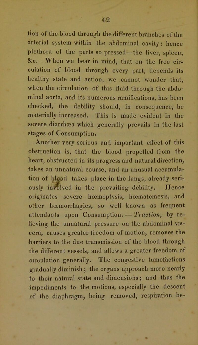 tion of the blood through the different branches of the arterial system within the abdominal cavity : hence plethora of the parts so pressed—the liver, spleen, &c. When we bear in mind, that on the free cir- culation of blood through every part, depends its healthy state and action, we cannot wonder that, when the circulation of this fluid through the abdo- minal aorta, and its numerous ramifications, has been checked, the debility should, in consequence, be materially increased. This is made evident in the severe diarrhasa which generally prevails in the last stages of Consumption. Another very serious and important effect of this obstruction is, that the blood propelled from the heart, obstructed in its progress and natural direction, takes an unnatural course, and an unusual accumula- tion of blood takes place in the lungs, already seri- ously involved in the prevailing debility. Hence originates severe hoemoptysis, hoematemesis, and other hoemorrhagies, so well known as frequent attendants upon Consumption. — Traction, by re- lieving the unnatural pressure on the abdominal vis- cera, causes greater freedom of motion, removes the barriers to the due transmission of the blood through the different vessels, and allows a greater freedom of circulation generally. The congestive tumefactions gradually diminish ; the organs approach more nearly to their natural state and dimensions; and thus the impediments to the motions, especially the descent of the diaphragm, being removed, respiration be-