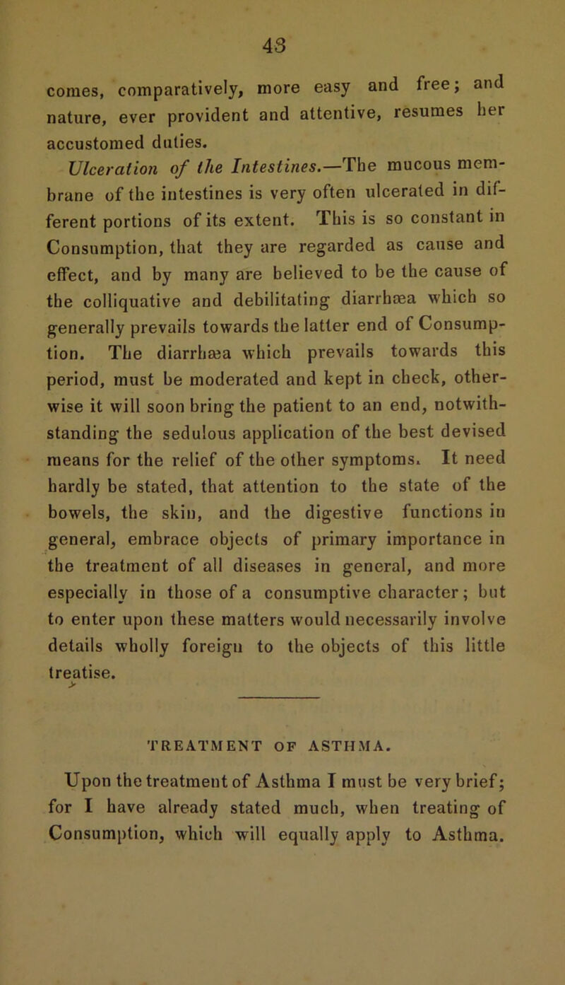 comes, comparatively, more easy and free; and nature, ever provident and attentive, resumes liei accustomed duties. Ulceration of the Intestines.—The mucous mem- brane of the intestines is very often ulcerated in dif- ferent portions of its extent. This is so constant in Consumption, that they are regarded as cause and effect, and by many are believed to be the cause of the colliquative and debilitating diarrhoea which so generally prevails towards the latter end of Consump- tion. The diarrhaia which prevails towards this period, must be moderated and kept in check, other- wise it will soon bring the patient to an end, notwith- standing the sedulous application of the best devised means for the relief of the other symptoms. It need hardly be stated, that attention to the state of the bowels, the skin, and the digestive functions in general, embrace objects of primary importance in the treatment of all diseases in general, and more especially in those of a consumptive character; but to enter upon these matters would necessarily involve details wholly foreign to the objects of this little treatise. > TREATMENT OF ASTHMA. Upon the treatment of Asthma I must be very brief; for I have already stated much, when treating of Consumption, which will equally apply to Asthma.