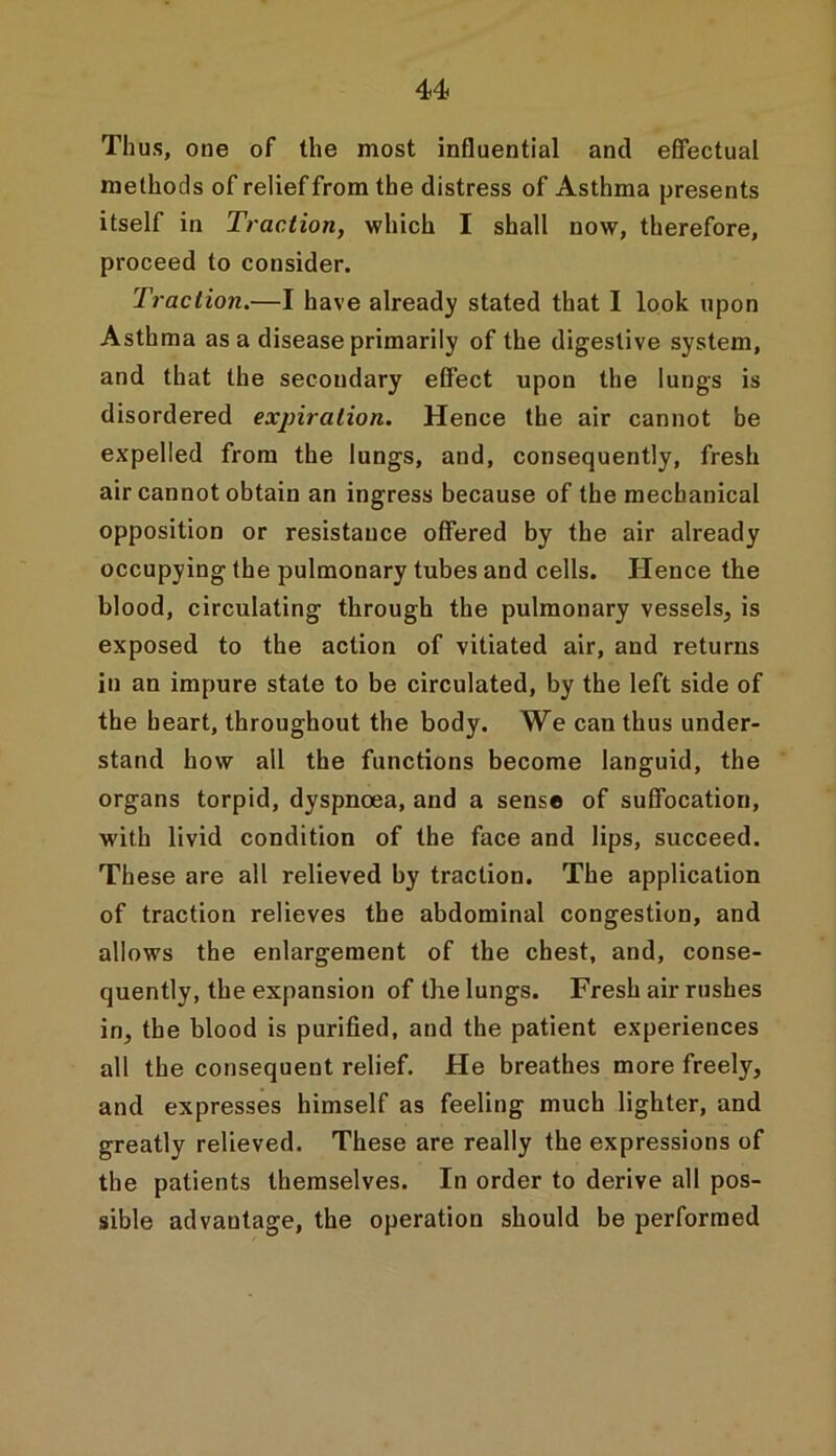 Thus, one of the most influential and effectual methods of relief from the distress of Asthma presents itself in Traction, which I shall now, therefore, proceed to consider. Traction.—I have already stated that I look upon Asthma as a disease primarily of the digestive system, and that the secondary effect upon the lungs is disordered expiration. Hence the air cannot be expelled from the lungs, and, consequently, fresh air cannot obtain an ingress because of the mechanical opposition or resistance offered by the air already occupying the pulmonary tubes and cells. Hence the blood, circulating through the pulmonary vessels, is exposed to the action of vitiated air, and returns in an impure state to be circulated, by the left side of the heart, throughout the body. We can thus under- stand how all the functions become languid, the organs torpid, dyspnoea, and a sense of suffocation, with livid condition of the face and lips, succeed. These are all relieved by traction. The application of traction relieves the abdominal congestion, and allows the enlargement of the chest, and, conse- quently, the expansion of the lungs. Fresh air rushes in, the blood is purified, and the patient experiences all the consequent relief. He breathes more freely, and expresses himself as feeling much lighter, and greatly relieved. These are really the expressions of the patients themselves. In order to derive all pos- sible advantage, the operation should be performed