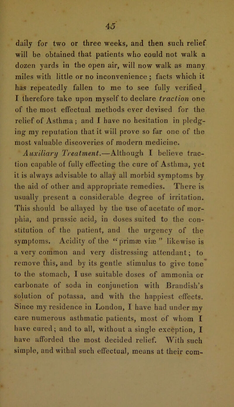 4 5 daily for two or three weeks, and then such relief will be obtained that patients who could not walk a dozen yards in the open air, will now walk as many miles with little or no inconvenience; facts which it has repeatedly fallen to me to see fully verified. I therefore take upon myself to declare traction one of the most effectual methods ever devised for the relief of Asthma; and I have no hesitation in pledg- ing my reputation that it will prove so far one of the most valuable discoveries of modern medicine. Auxiliary Treatment.—Although I believe trac- tion capable of fully effecting the cure of Asthma, yet it is always advisable to allay all morbid symptoms by the aid of other and appropriate remedies. There is usually present a considerable degree of irritation. This should be allayed by the use of acetate of mor- phia, and prussic acid, in doses suited to the con- stitution of the patient, and the urgency of the symptoms. Acidity of the <fprimm vim” likewise is a very common and very distressing attendant; to remove this, and by its gentle stimulus to give tone to the stomach, I use suitable doses of ammonia or carbonate of soda in conjunction with JBrandish’s solution of potassa, and with the happiest effects. Since my residence in London, I have had under my care numerous asthmatic patients, most of whom I have cured; and to all, without a single exception, I have afforded the most decided relief. With such simple, and withal such effectual, means at their com-