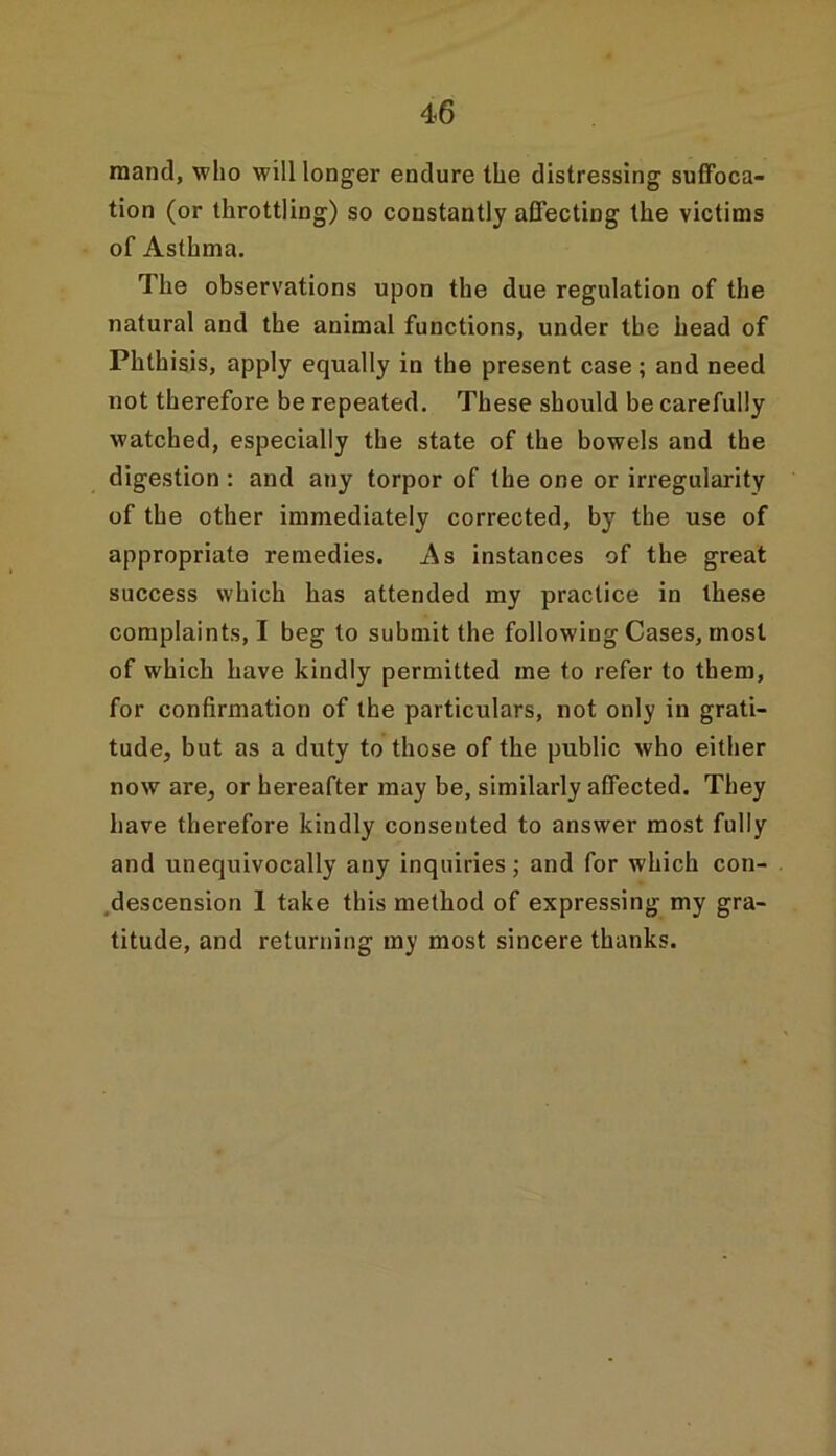 raand, who will longer endure the distressing suffoca- tion (or throttling) so constantly affecting the victims of Asthma. The observations upon the due regulation of the natural and the animal functions, under the head of Phthisis, apply equally in the present case ; and need not therefore be repeated. These should be carefully watched, especially the state of the bowels and the digestion : and any torpor of the one or irregularity of the other immediately corrected, by the use of appropriate remedies. As instances of the great success which has attended my practice in these complaints, I beg to submit the following Cases, most of which have kindly permitted me to refer to them, for confirmation of the particulars, not only in grati- tude, but as a duty to those of the public who either now are, or hereafter may be, similarly affected. They have therefore kindly consented to answer most fully and unequivocally any inquiries; and for which con- descension 1 take this method of expressing my gra- titude, and returning my most sincere thanks.