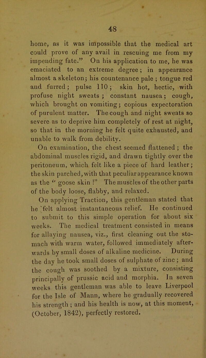 home, as it was impossible that the medical art could prove of any avail in rescuing me from my impending fate.” On his application to me, he was emaciated to an extreme degree; in appearance almost a skeleton; his countenance pale ; tongue red and furred; pulse 110; skin hot, hectic, with profuse night sweats; constant nausea; cough, which brought on vomiting; copious expectoration of purulent matter. The cough and night sweats so severe as to deprive him completely of rest at night, so that in the morning he felt quite exhausted, and unable to walk from debility. On examination, the chest seemed flattened ; the abdominal muscles rigid, and drawn tightly over the peritoneum, which felt like a piece of hard leather; the skin parched, with that peculiar appearance known as the “ goose skin !” The muscles of the other parts of the body loose, flabby, and relaxed. On applying Traction, this gentleman stated that he 'felt almost instantaneous relief. He continued to submit to this simple operation for about six weeks. The medical treatment consisted in means for allaying nausea, viz., first cleaning out the sto- mach with warm water, followed immediately after- wards by small doses of alkaline medicine. During the day he took small doses of sulphate of zinc ; and the cough was soothed by a mixture, consisting principally of prussic acid and morphia. In seven weeks this gentleman was able to leave Liverpool for the Isle of Mann, where he gradually recovered his strength ; and his health is now, at this moment, (October, 1842), perfectly restored.