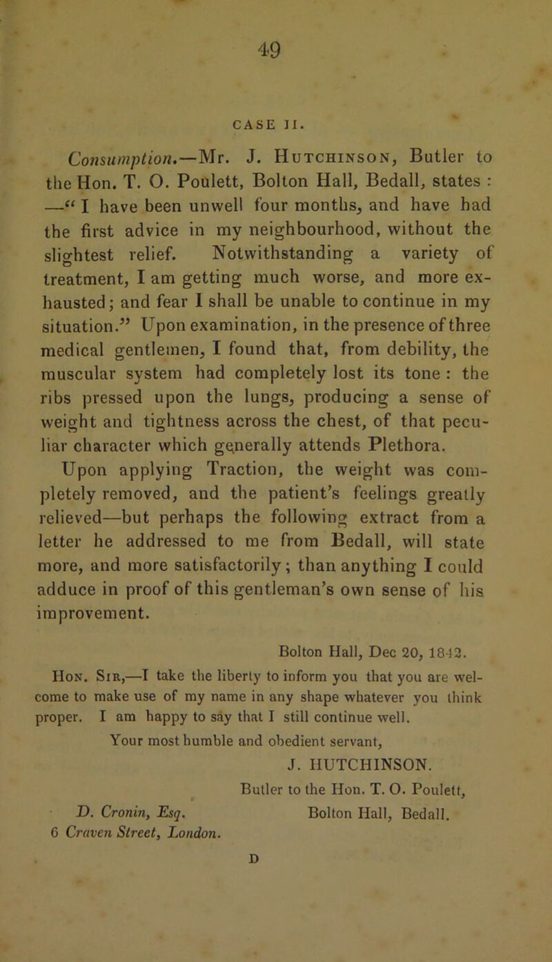 CASE II. Consumption.—Mr. J. Hutchinson, Butler to the Hon. T. O. Poulett, Bolton Hall, Bedall, states : —“ I have been unwell four months, and have had the first advice in my neighbourhood, without the slightest relief. Notwithstanding a variety of treatment, I am getting much worse, and more ex- hausted; and fear I shall be unable to continue in my situation.” Upon examination, in the presence of three medical gentlemen, I found that, from debility, the muscular system had completely lost its tone : the ribs pressed upon the lungs, producing a sense of weight and tightness across the chest, of that pecu- liar character which generally attends Plethora. Upon applying Traction, the weight was com- pletely removed, and the patient’s feelings greatly relieved—but perhaps the following extract from a letter he addressed to me from Bedall, will state more, and more satisfactorily; than anything I could adduce in proof of this gentleman’s own sense of his improvement. Bolton Hall, Dec 20, 1842. Hon. Sir,—I take the liberty to inform you that you are wel- come to make use of my name in any shape whatever you think proper. I am happy to say that I still continue well. Your most humble and obedient servant, J. HUTCHINSON. Butler to the Hon. T. O. Poulett, D. Cronin, Esq. Bolton Hall, Bedall. 6 Craven Street, London. D
