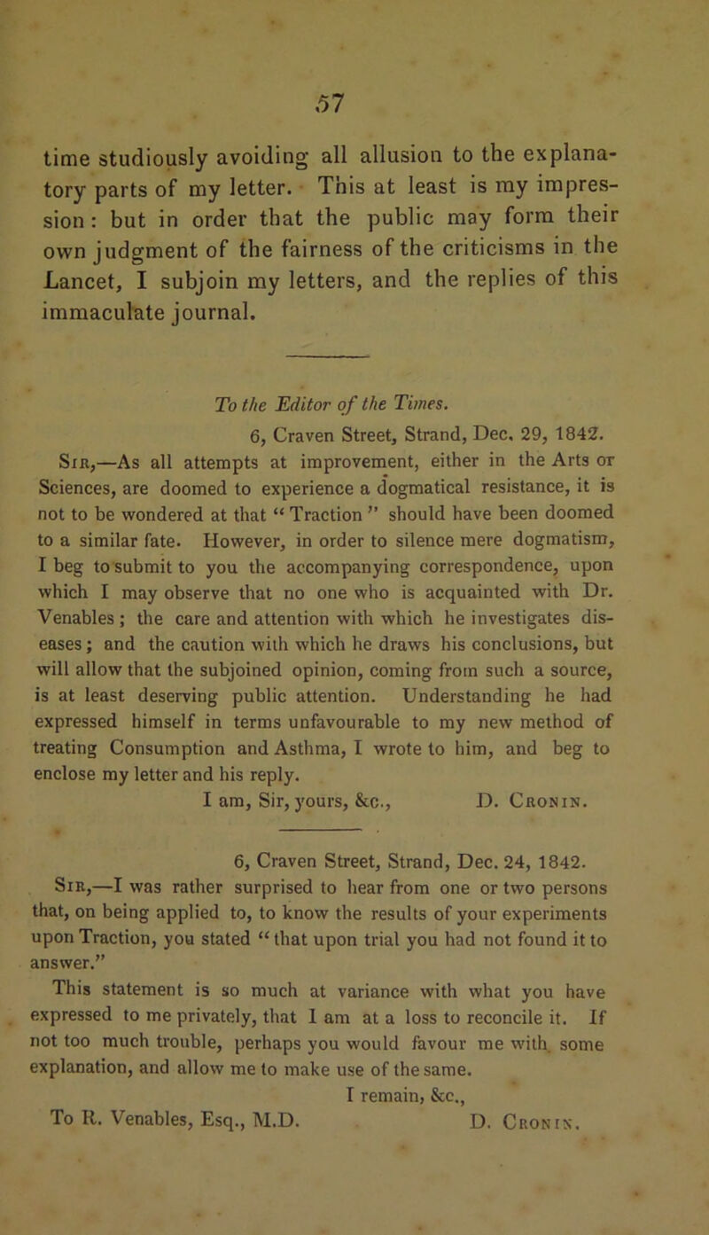 time studiously avoiding all allusion to the explana- tory parts of my letter. This at least is my impres- sion : but in order that the public may form their own judgment of the fairness of the criticisms in the Lancet, I subjoin my letters, and the replies of this immaculate journal. To the Editor of the Times. 6, Craven Street, Strand, Dec, 29, 1842. Sir,—As all attempts at improvement, either in the Arts ot Sciences, are doomed to experience a dogmatical resistance, it is not to be wondered at that “ Traction ” should have been doomed to a similar fate. However, in order to silence mere dogmatism, I beg to submit to you the accompanying correspondence, upon which I may observe that no one who is acquainted with Dr. Venables ; the care and attention with which he investigates dis- eases ; and the caution with which he draws his conclusions, but will allow that the subjoined opinion, coming from such a source, is at least deserving public attention. Understanding he had expressed himself in terms unfavourable to my new method of treating Consumption and Asthma, I wrote to him, and beg to enclose my letter and his reply. I am. Sir, yours, &c., D. Cronin. 6, Craven Street, Strand, Dec. 24, 1842. Sir,—I was rather surprised to hear from one or two persons that, on being applied to, to know the results of your experiments upon Traction, you stated “ that upon trial you had not found it to answer.” This statement is so much at variance with what you have expressed to me privately, that 1 am at a loss to reconcile it. If not too much trouble, perhaps you would favour me with some explanation, and allow me to make use of the same. I remain, &c., To R. Venables, Esq., M.D. D. Cronin.