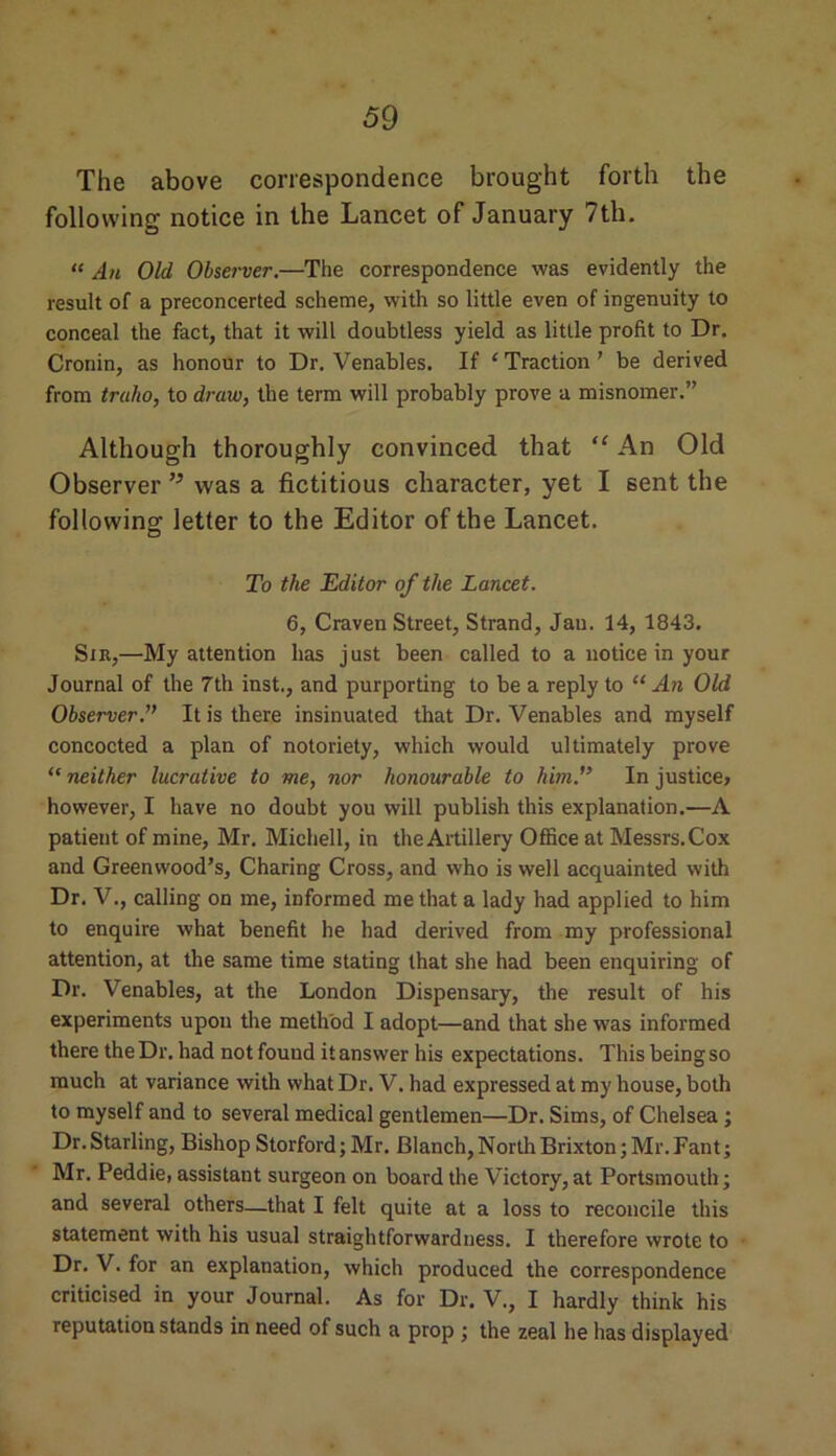 The above correspondence brought forth the following notice in the Lancet of January 7th. “ An Old Observer.—The correspondence was evidently the result of a preconcerted scheme, with so little even of ingenuity to conceal the fact, that it will doubtless yield as little profit to Dr. Cronin, as honour to Dr. Venables. If ‘ Traction ’ be derived from trulio, to draw, the term will probably prove a misnomer.” Although thoroughly convinced that “ An Old Observer ” was a fictitious character, yet I sent the following letter to the Editor of the Lancet. To the Editor of the Lancet. 6, Craven Street, Strand, Jau. 14, 1843. Sir,—My attention has just been called to a notice in your Journal of the 7th inst., and purporting to be a reply to “ An Old Observer.” It is there insinuated that Dr. Venables and myself concocted a plan of notoriety, which would ultimately prove “ neither lucrative to me, nor honourable to him.” In justice, however, I have no doubt you will publish this explanation.—A patient of mine, Mr. Michell, in the Artillery Office at Messrs. Cox and Greenwood’s, Charing Cross, and who is well acquainted with Dr. V., calling on me, informed me that a lady had applied to him to enquire what benefit he had derived from my professional attention, at the same time stating that she had been enquiring of Dr. Venables, at the London Dispensary, the result of his experiments upon the method I adopt—and that she was informed there the Dr. had not found it answer his expectations. This being so much at variance with what Dr. V. had expressed at my house, both to myself and to several medical gentlemen—Dr. Sims, of Chelsea ; Dr. Starling, Bishop Storford; Mr. Blanch, North Brixton; Mr. Fant; Mr. Peddie, assistant surgeon on board the Victory, at Portsmouth; and several others—that I felt quite at a loss to reconcile this statement with his usual straightforwardness. I therefore wrote to Dr. V. for an explanation, which produced the correspondence criticised in your Journal. As for Dr. V., I hardly think his reputation stands in need of such a prop ; the zeal he has displayed