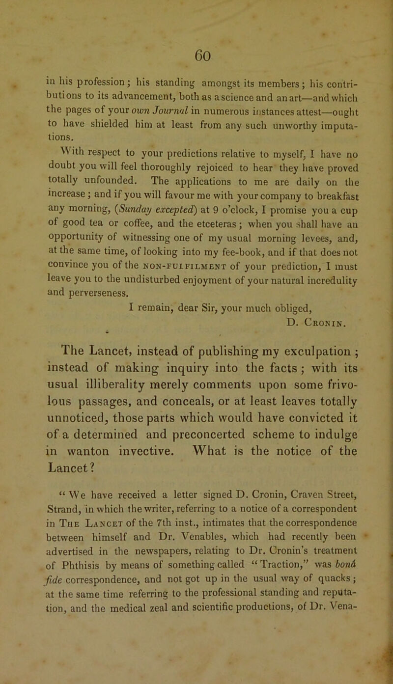 in his profession; his standing amongst its members; his contri- butions to its advancement, both as ascience and an art—and which the pages of your own Journal in numerous instances attest—ought to have shielded him at least from any such unworthy imputa- tions. W7ith respect to your predictions relative to myself, I have no doubt you will feel thoroughly rejoiced to hear they have proved totally unfounded. The applications to me are daily on the increase; and if you will favour me with your company to breakfast any morning, (Sunday excepted) at 9 o’clock, I promise you a cup of good tea or coffee, and the etceteras; when you shall have an opportunity of witnessing one of my usual morning levees, and, at the same time, of looking into my fee-book, and if that does not convince you of the non-fuifilment of your prediction, I must leave you to the undisturbed enjoyment of your natural incredulity and perverseness. I remain, dear Sir, your much obliged, D. Cronin. The Lancet, instead of publishing my exculpation ; instead of making inquiry into the facts ; with its usual illiberality merely comments upon some frivo- lous passages, and conceals, or at least leaves totally unnoticed, those parts which would have convicted it of a determined and preconcerted scheme to indulge in wanton invective. What is the notice of the Lancet? “We have received a letter signed D. Cronin, Craven Street, Strand, in which the writer, referring to a notice of a correspondent in The Lancet of the 7th inst., intimates that the correspondence between himself and Dr. Venables, which had recently been « advertised in the newspapers, relating to Dr. Cronin’s treatment of Phthisis by means of something called “ Traction,’' was bond fide correspondence, and not got up in the usual way of quacks; at the same time referring to the professional standing and reputa- tion, and the medical zeal and scientific productions, of Dr. Vena-
