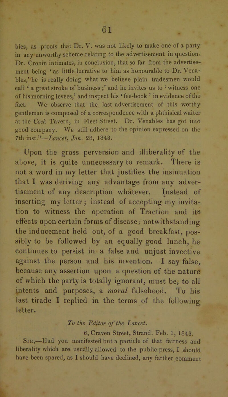 bles, as proofs that Dr. V. was not likely to make one of a party in any unworthy scheme relating to the advertisement in question. Dr. Cronin intimates, in conclusion, that so far from the advertise- ment being * as little lucrative to him as honourable to Dr. Vena- bles,’ he is really doing what we believe plain tradesmen would call £ a great stroke of businessand he invites us to * witness one of his morning levees,’ and inspect his ‘ fee-book ’ in evidence of the fact. We observe that the last advertisement of this worthy gentleman is composed of a correspondence with a phthisical waiter at the Cock Tavern, in Fleet Street. Dr. Venables has got into good company. We still adhere to the opinion expressed on the 7th inst.”—Lancet, Jan. 28, 1843. Upon the gross perversion and illiberality of the above, it is quite unnecessary to remark. There is not a word in my letter that justifies the insinuation that I was deriving any advantage from any adver- tisement of any description whatever. Instead of inserting my letter ; instead of accepting my invita- tion to witness the operation of Traction and its effects upon certain forms of disease; notwithstanding the inducement held out, of a good breakfast, pos- sibly to be followed by an equally good lunch, he continues to persist in a false and unjust invective against the person and his invention. I say false, because any assertion upon a question of the nature of which the party is totally ignorant, must be, to all intents and purposes, a moral falsehood. To his last tirade I replied in the terms of the following- letter. To the Editor of the Lancet. 6, Craven Street, Strand. Feb. 1, 1843. Sir,—Had you manifested but a particle of that fairness and liberality which are usually allowed to the public press, I should have been spared, as I should have declined, any farther comment