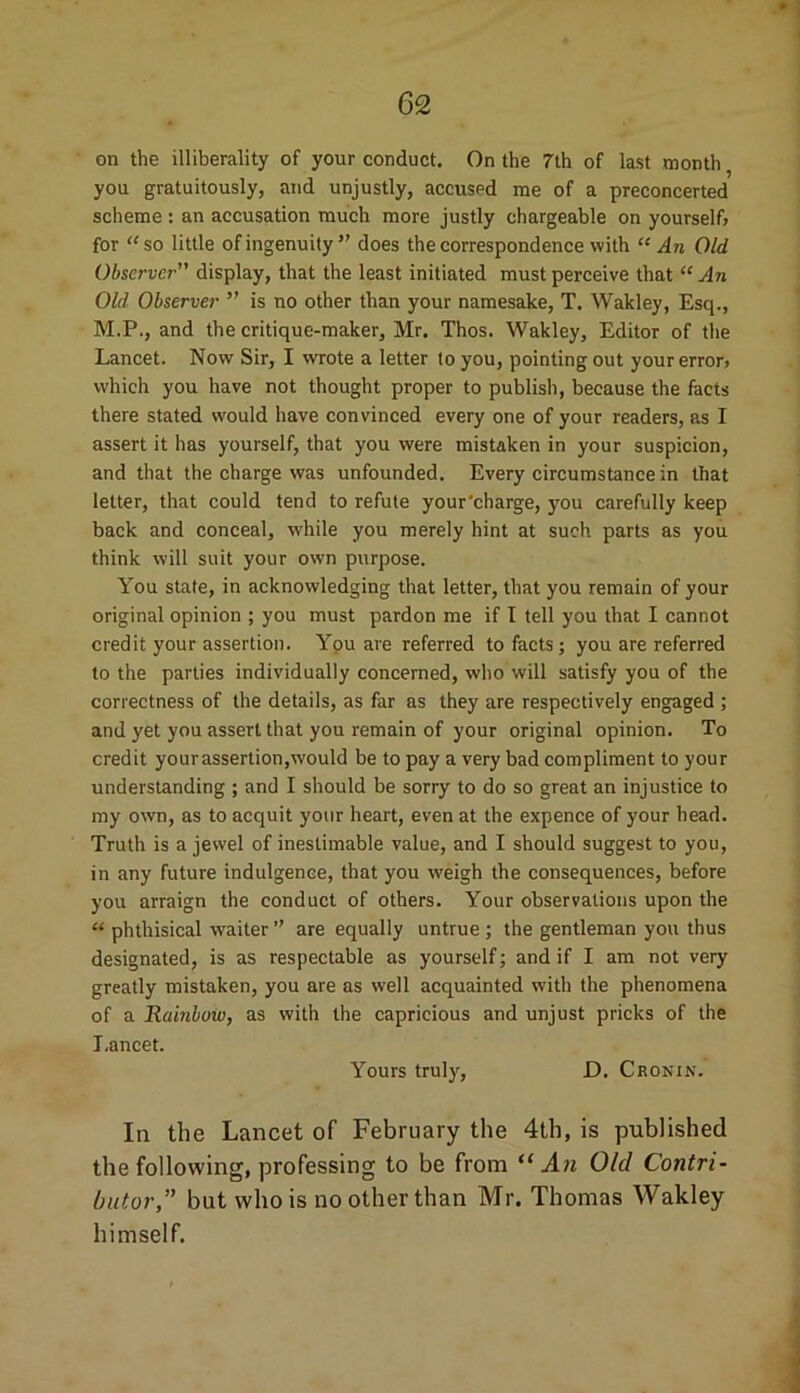 on the illiberality of your conduct. On the 7th of last month you gratuitously, and unjustly, accused me of a preconcerted scheme : an accusation much more justly chargeable on yourself, for “ so little of ingenuity ” does the correspondence with “ An Old Observer” display, that the least initiated must perceive that “ An Old Observer ” is no other than your namesake, T. Wakley, Esq., M.P., and the critique-maker, Mr. Thos. Wakley, Editor of the Lancet. Now Sir, I wrote a letter to you, pointing out your error, which you have not thought proper to publish, because the facts there stated would have convinced every one of your readers, as I assert it has yourself, that you were mistaken in your suspicion, and that the charge was unfounded. Every circumstance in that letter, that could tend to refute your'charge, you carefully keep back and conceal, while you merely hint at such parts as you think will suit your own purpose. You state, in acknowledging that letter, that you remain of your original opinion ; you must pardon me if I tell you that I cannot credit your assertion. You are referred to facts; you are referred to the parties individually concerned, who will satisfy you of the correctness of the details, as far as they are respectively engaged ; and yet you assert that you remain of your original opinion. To credit your assertion,would be to pay a very bad compliment to your understanding ; and I should be sorry to do so great an injustice to my own, as to acquit your heart, even at the expence of your head. Truth is a jewel of inestimable value, and I should suggest to you, in any future indulgence, that you weigh the consequences, before you arraign the conduct of others. Your observations upon the “ phthisical waiter ” are equally untrue; the gentleman you thus designated, is as respectable as yourself; and if I am not very greatly mistaken, you are as well acquainted with the phenomena of a Rainbow, as with the capricious and unjust pricks of the Lancet. Yours truly, D. Cronin. Iii the Lancet of February the 4th, is published the following, professing to be from “An Old Contri- butor,” but who is no other than Mr. Thomas Wakley himself.