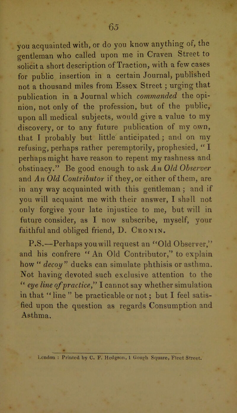 you acquainted with, or do you know anything of, the gentleman who called upon me in Craven Street to solicit a short description of Traction, with a few cases for public insertion in a certain Journal, published not a thousand miles from Essex Street ; urging that publication in a Journal which commanded the opi- nion, not only of the profession, but of the public, upon all medical subjects, would give a value to my discovery, or to any future publication of my own, that T probably but little anticipated ; and on my refusing, perhaps rather peremptorily, prophesied, “ I perhaps might have reason to repent my rashness and obstinacy.” Be good enough to ask .Am Old Observer and An Old Contributor if they, or either of them, are in any way acquainted with this gentleman ; and if you will acquaint me with their answer, I shall not only forgive your late injustice to me, but will in future consider, as I now subscribe, myself, your faithful and obliged friend, D. Cronin. P.S.—Perhaps you will request an “Old Observer,” and his confrere “An Old Contributor,” to explain how  decoy ” ducks can simulate phthisis or asthma. Not having devoted such exclusive attention to the “ eye line of’practice” I cannot say whether simulation in that “ line ” be practicable or not; but I feel satis- fied upon the question as regards Consumption and Asthma. London : Printed by C. F. Hodgson, 1 Gough Square, Fleet Street.