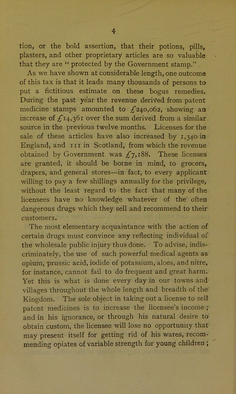 tion, or the bold assertion, that their potions, pills, plasters, and other proprietary articles are so valuable that they are “ protected by the Government stamp.” As we have shown at considerable length, one outcome of this tax is that it leads many thousands of persons to put a fictitious estimate on these bogus remedies. During the past year the revenue derived from patent medicine stamps amounted to ;^240,o62, showing an increase of ;^i4,36i over the sum derived from a similar source in the previous twelve months. Licenses for the sale of these articles have also increased by 1,340 in England, and 111 in Scotland, from which the revenue obtained by Government was ;^7,i88. These licenses are granted, it should be borne in mind, to grocers, drapers, and general stores—in fact, to every applicant willing to pay a few shillings annually for the privilege, without the least regard to the fact that many of the licensees have no knowledge whatever of the often dangerous drugs which they sell and recommend to their customers. The most elementary acquaintance with the action of certain drugs must convince any reflecting individual of the wholesale public injury thus done. To advise, indis- criminately, the use of such powerful medical agents as opium, prussic acid, iodide of potassium, aloes, and nitre, for instance, cannot fail to do frequent and great harm. Yet this is what is done every day in our towns and villages throughout the whole length and breadth of the Kingdom. The sole object in taking out a license to sell patent medicines is to increase the licensee’s income ; and in his ignorance, or through his natural desire to obtain custom, the licensee will lose no opportumry that may present itself for getting rid of his wares, recom- mending opiates of variable strength for young children ;