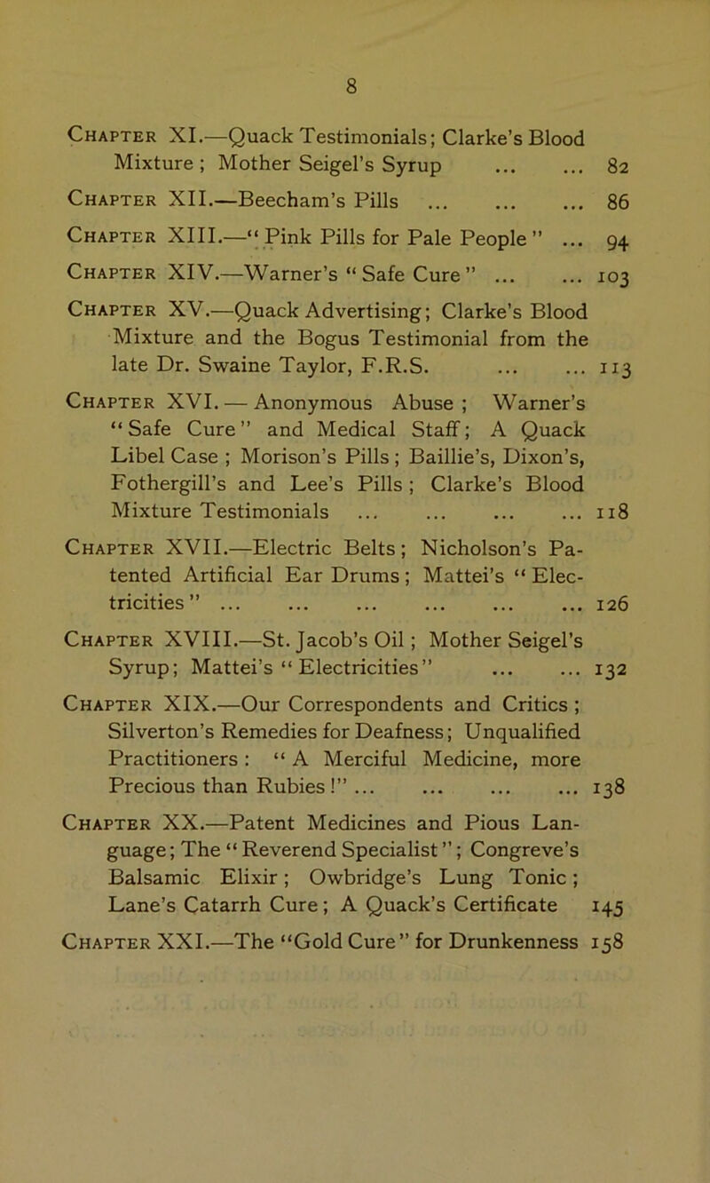 Chapter XL—Quack Testimonials; Clarke’s Blood Mixture ; Mother Seigel’s Syrup 82 Chapter XII.—Beecham’s Pills 86 Chapter XIII.—“ Pink Pills for Pale People ” ... 94 Chapter XIV.—Warner’s “ Safe Cure ” 103 Chapter XV.—Quack Advertising; Clarke’s Blood Mixture and the Bogus Testimonial from the late Dr. Swaine Taylor, F.R.S. ... ... 113 Chapter XVI. — Anonymous Abuse ; Warner’s “ Safe Cure ” and Medical Staff; A Quack Libel Case ; Morison’s Pills ; Baillie’s, Dixon’s, Fothergill’s and Lee’s Pills; Clarke’s Blood Mixture Testimonials ... ... ... ... 118 Chapter XVII.—Electric Belts; Nicholson’s Pa- tented Artificial Ear Drums ; Mattel’s “ Elec- tricities ” 126 Chapter XVIII.—St. Jacob’s Oil; Mother Seigel’s Syrup; Mattel’s “ Electricities” ... ... 132 Chapter XIX.—Our Correspondents and Critics ; Silverton’s Remedies for Deafness; Unqualified Practitioners: “A Merciful Medicine, more Precious than Rubies !” ... ... ... ... 138 Chapter XX.—Patent Medicines and Pious Lan- guage ; The “ Reverend Specialist ”; Congreve’s Balsamic Elixir; Owbridge’s Lung Tonic; Lane’s Catarrh Cure; A Quack’s Certificate 145 Chapter XXI.—The “Gold Cure” for Drunkenness 158