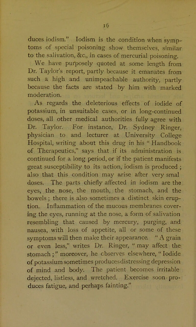 duces iodism.” lodism is the condition when symp' toms of special poisoning show themselves, similar to the salivation, &c., in cases of mercurial poisoning. We have purposely quoted at some length from Dr. Taylor’s report, partly because it emanates from such a high and unimpeachable authority, partly because the facts are stated by him with marked moderation. As regards the deleterious effects of iodide of potassium, in unsuitable cases, or in long-continued doses, all other medical authorities fully agree with Dr. Taylor. For instance. Dr. Sydney Ringer, physician to and lecturer at University College Hospital, writing about this drug in his “ Handbook of Therapeutics,” says that if its administration is continued for a long period, or if the patient manifests great susceptibility to its action, iodism is produced ; also that this condition may arise after very smal doses. The parts chiefly affected in iodism are the eyes, the nose, the mouth, the stomach, and the bowels ; there is also sometimes a distinct skin erup- tion. Inflammation of the mucous membranes cover- ing the eyes, running at the nose, a form of salivation resembling that caused by mercury, purging, and nausea, with loss of appetite, all or some of these symptoms will then make their appearance. “ A grain or even less,” writes Dr. Ringer, “ may affect the stomach ; ” moreover, he observes elsewhere, “ Iodide of potassium sometimes producesdistressing depression of mind and body. The patient becomes irritable dejected, listless, and wretched. Exercise soon • pro- duces fatigue, and perhaps fainting.”