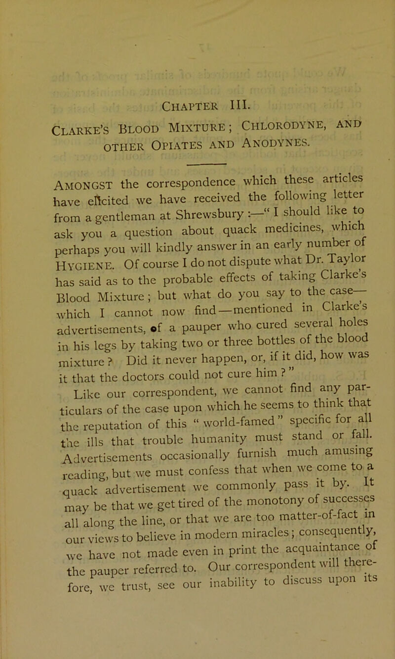 Clarke’s Blood Mixture; Chlorodyne, and OTHER Opiates and Anodynes. Amongst the correspondence which these articles have elicited we have received the following letter from a gentleman at Shrewsbury “ I should like to ask you a question about quack medicines, which perhaps you will kindly answer in an early number of Hygiene. Of course I do not dispute what Dr. Taylor has said as to the probable effects of taking Clarke s Blood Mixture; but what do you say to the case— which I cannot now find—mentioned in Clarkes advertisements, of a pauper who cured several holes in his legs by taking two or three bottles of the blood mixture ? Did it never happen, or, if it did, how was it that the doctors could not cure him ? Like our correspondent, we cannot find any par- ticulars of the case upon which he seems to think that the reputation of this “ world-famed ” specific aU the ills that trouble humanity must stand or fall. Advertisements occasionally furnish much amusing reading, but we must confess that when we come to a quack advertisement we commonly pass it by. It may be that we get tired of the monotony of successes all along the line, or that we are too matter-of-fact m our views to believe in modern miracles; consequently, we have not made even in print the acquaintance of the pauper referred to. Our correspondent will there- fore, we trust, see our inability to discuss upon its