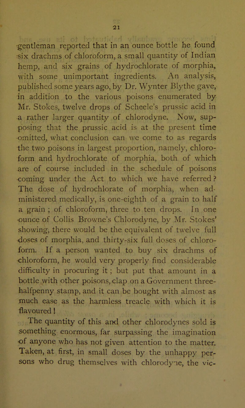 -gentleman reported that in an ounce bottle he found :six drachms of chloroform, a small quantity of Indian hemp, and six grains of hydrochlorate of morphia, with some unimportant ingredients. An analysis, published some years ago, by Dr. Wynter Blythe gave, in addition to the various poisons enumerated by Mr. Stokes, twelve drops of Scheele’s prussic acid in a rather larger quantity of chlorodyne. Now, sup- posing that the prussic acid is at the present time omitted, what conclusion can we come to as regards the two poisons in largest proportion, namely, chloro- form and hydrochlorate of morphia, both of which are of course included in the schedule of poisons ■coming under the Act to which we have referred ? The dose of hydrochlorate of morphia, when ad- ministered medically, is one-eighth of a grain to half a grain ; of chloroform, three to ten drops. In one ■ounce of Collis Browne’s Chlorodyne, by Mr. Stokes’ showing, there would be the equivalent of twelve full doses of morphia, and thirty-six full doses of chloro- form. If a person wanted to buy six drachms of •chloroform, he would very properly find considerable difficulty in procuring it; but put that amount in a bottle with other poisons, clap on a Governmient three- halfpenny stamp, and it can be bought with almost as much ease as the harmless treacle with which it is flavoured! The quantity of this and other chlorodynes sold is something enormous, far surpassing the imagination ■of anyone who has not given attention to the matter. Taken, at first, in small doses by the unhappy per- sons who drug themselves with chlorodyne, the vie-