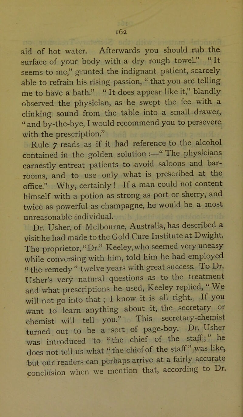 aid of hot water. Afterwards you should rub the surface of your body with a dry rough towel.” “ It seems to me,” grunted the indignant patient, scarcely able to refrain his rising passion, “ that you are telling me to have a bath.” “ It does appear like it,” blandly observed the physician, as he swept the fee with a clinking sound from the table into a small drawer, “ and by-the-bye, I would recommend you to persevere with the prescription.” Rule 7 reads as if it had reference to the alcohol contained in the golden solution :—“ The physicians earnestly entreat patients to avoid saloons and bar- rooms, and to use only what is prescribed at the office.” Why, certainly ! If a man could not content himself with a potion as strong as port or sherry, and twice as powerful as champagne, he would be a most unreasonable individual. Dr. Usher, of Melbourne, Australia, has described a visit he had made to the Gold Cure Institute at Dwight. The proprietor, “Dr.” Keeley,who seemed very uneasy while conversing with him, told him he had employed “ the remedy ” twelve years with great success. To Dr. Usher’s very natural questions as to the treatment and what prescriptions he used, Keeley replied. We will not go into that; I know it is all right. If you want to learn anything about it, the secretary or chemist will tell you.” This secretary-chemist turned out to be a sort of page-boy. Dr. Usher was introduced to “the chief of the staff;” he does not tell us what “ the chief of the staff” was like, but our readers can perhaps arrive at a fairly accurate conclusion when we mention that, according to Dr.