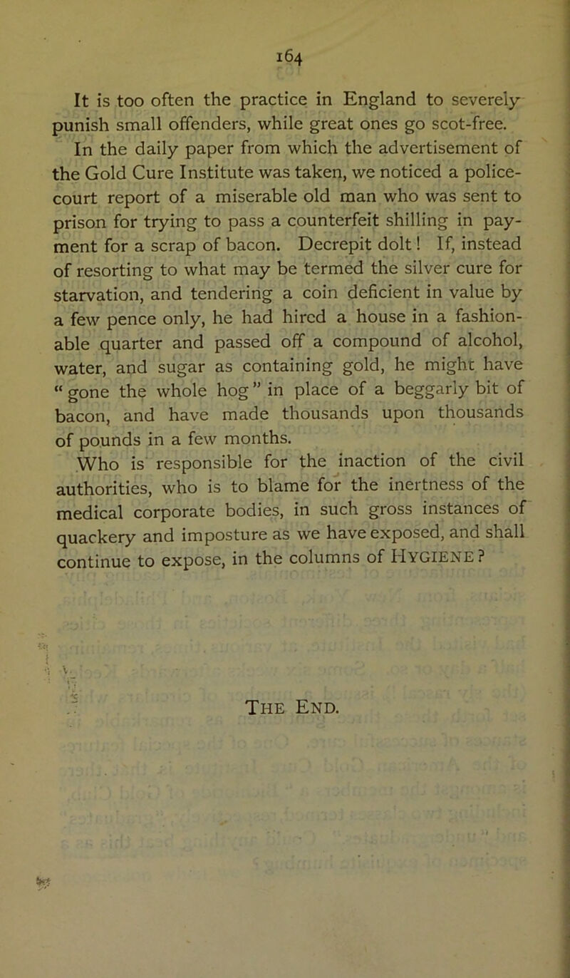 It is too often the practice in England to severely punish small offenders, while great ones go scot-free. In the daily paper from which the advertisement of the Gold Cure Institute was taken, we noticed a police- court report of a miserable old man who was sent to prison for trying to pass a counterfeit shilling in pay- ment for a scrap of bacon. Decrepit dolt! If, instead of resorting to what may be termed the silver cure for starvation, and tendering a coin deficient in value by a few pence only, he had hired a house in a fashion- able quarter and passed off a compound of alcohol, water, and sugar as containing gold, he might have “ gone the whole hog ” in place of a beggarly bit of bacon, and have made thousands upon thousands of pounds in a few months. Who is responsible for the inaction of the civil authorities, who is to blame for the inertness of the medical corporate bodies, in such gross instances of quackery and imposture as we have exposed, and shall continue to expose, in the columns of Hygiene? The End. !xrf