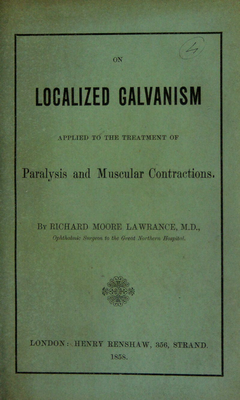 LOCALIZED GALVANISM APPLIED TO THE TREATMENT OF Paralysis and Muscular Contractions. By RICHAED MOOEE LAWEANCE, M.D., Ophthalmic Surgeon to the Great Northern Hospital. LONDON: HENE7 EENSHAW, 356, STEAND. 1858.