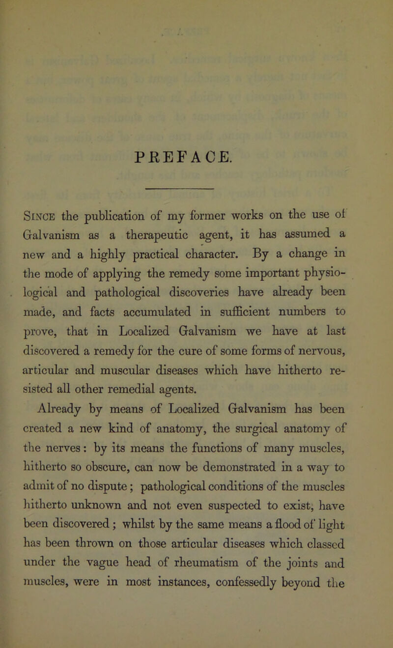 PREFACE. Since the publication of my former works on the use oi Galvanism as a therapeutic agent, it has assumed a new and a highly practical character. By a change in the mode of applying the remedy some important physio- logical and pathological discoveries have already been made, and facts accumulated in sufficient numbers to prove, that in Localized Galvanism we have at last discovered a remedy for the cure of some forms of nervous, articular and muscular diseases which have hitherto re- sisted all other remedial agents. Already by means of Localized Galvanism has been created a new kind of anatomy, the surgical anatomy of the nerves: by its means the functions of many muscles, hitherto so obscure, can now be demonstrated in a way to admit of no dispute; pathological conditions of the muscles hitherto unknown and not even suspected to exist, have been discovered; whilst by the same means a flood of light has been thrown on those articular diseases which classed under the vague head of rheumatism of the joints and muscles, were in most instances, confessedly beyond the