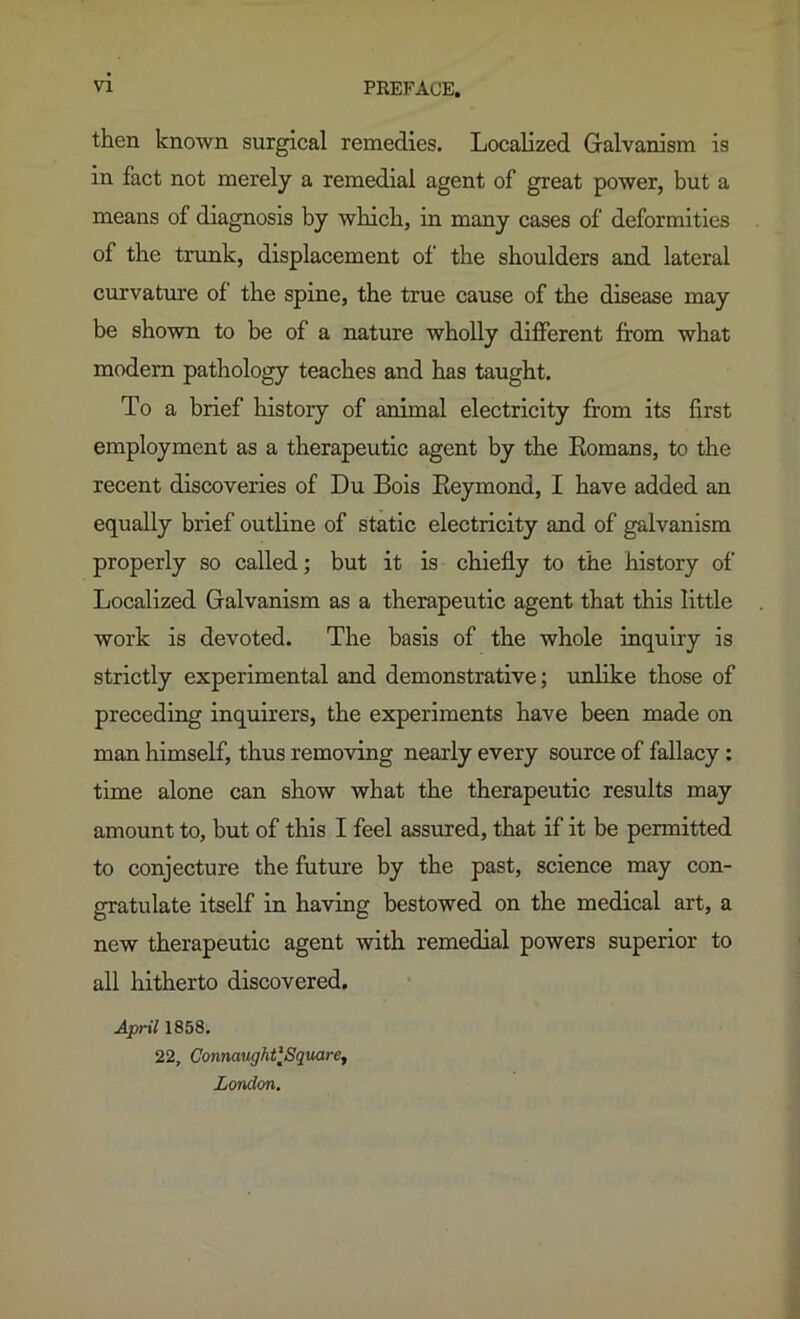 then known surgical remedies. Localized Galvanism is in fact not merely a remedial agent of great power, but a means of diagnosis by which, in many cases of deformities of the trunk, displacement of the shoulders and lateral curvature of the spine, the true cause of the disease may be shown to be of a nature wholly different from what modem pathology teaches and has taught. To a brief history of animal electricity from its first employment as a therapeutic agent by the Eomans, to the recent discoveries of Du Bois Eeymond, I have added an equally brief outline of static electricity and of galvanism properly so called; but it is chiefly to the history of Localized Galvanism as a therapeutic agent that this little work is devoted. The basis of the whole inquiry is strictly experimental and demonstrative; unlike those of preceding inquirers, the experiments have been made on man himself, thus removing nearly every source of fallacy: time alone can show what the therapeutic results may amount to, but of this I feel assured, that if it be permitted to conjecture the future by the past, science may con- gratulate itself in having bestowed on the medical art, a new therapeutic agent with remedial powers superior to all hitherto discovered. April 1858. 22, ConnaughtlSquare, London.