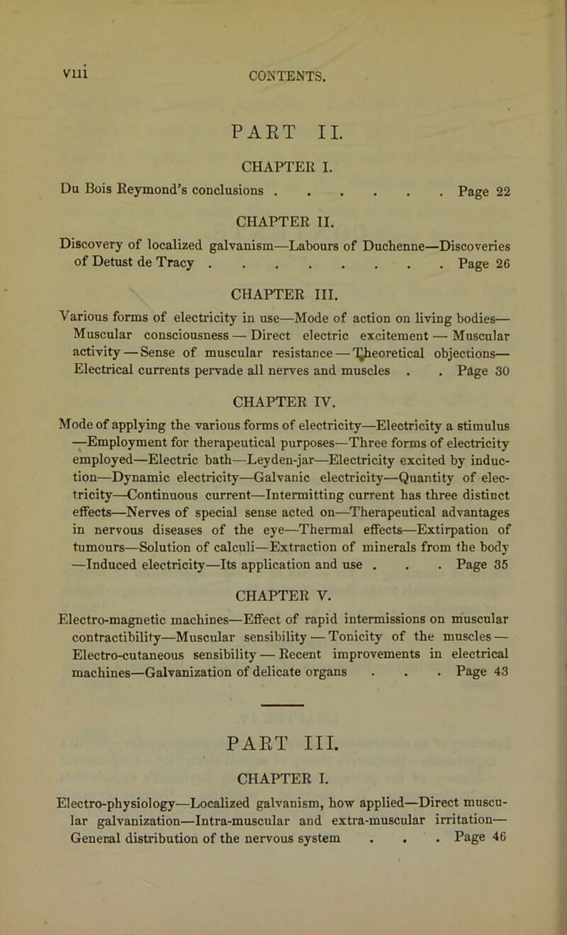 PART II. CHAPTER I. Du Bois Reymond’s conclusions Page 22 CHAPTER II. Discovery of localized galvanism—Labours of Duchenne—Discoveries of Detust de Tracy Page 26 CHAPTER III. Various forms of electricity in use—Mode of action on living bodies— Muscular consciousness — Direct electric excitement — Muscular activity — Sense of muscular resistance — TJheoretical objections— Electrical currents pervade all nerves and muscles . . Page 30 CHAPTER IV. Mode of applying the various forms of electricity—Electricity a stimulus —Employment for therapeutical purposes—Three forms of electricity employed—Electric bath—Leyden-jar—Electricity excited by induc- tion—Dynamic electricity—Galvanic electricity—Quantity of elec- tricity—Continuous current—Intermitting current has three distinct effects—Nerves of special sense acted on—^Therapeutical advantages in nervous diseases of the eye—Thermal effects—Extirpation of tumours—Solution of calculi—Extraction of minerals from the body —Induced electricity—Its application and use . . . Page 35 CHAPTER V. Electro-magnetic machines—Effect of rapid intermissions on muscular contractibility—Muscular sensibility — Tonicity of the muscles — Electro-cutaneous sensibility — Recent improvements in electrical machines—Galvanization of delicate organs . . . Page 43 PART III. CHAPTER I. Electro-physiology—Localized galvanism, how applied—Direct muscu- lar galvanization—Intra-muscular and extra-muscular irritation— General distribution of the nervous system . . . Page 46