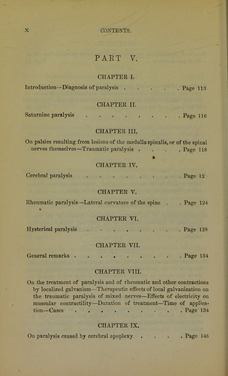 PART V. CHAPTER I. Introduction—Diagnosis of paralysis Page 113 CHAPTER II. Saturnine paralysis Page 116 CHAPTER III. On palsies resulting from lesions of the medulla spinalis, or of the spinal nerves themselves—Traumatic paralysis . . Page 118 CHAPTER IV, Cerebral paralysis CHAPTER V. Rheumatic paralysis—Lateral curvature of the spine . % . Page 124 CHAPTER VI. Hysterical paralysis . Page 128 CHAPTER VII. General remarks CHAPTER VIII. On the treatment of paralysis and of rheumatic and other contractions by localized galvanism—Therapeutic effects of local galvanization on the traumatic paralysis of mixed nerves—Effects of electricity on muscular contractility—Duration of treatment—Time of applica- tion—Cases Page 134 CHAPTER IX. On paralysis caused by cerebral apoplexy . Page 146