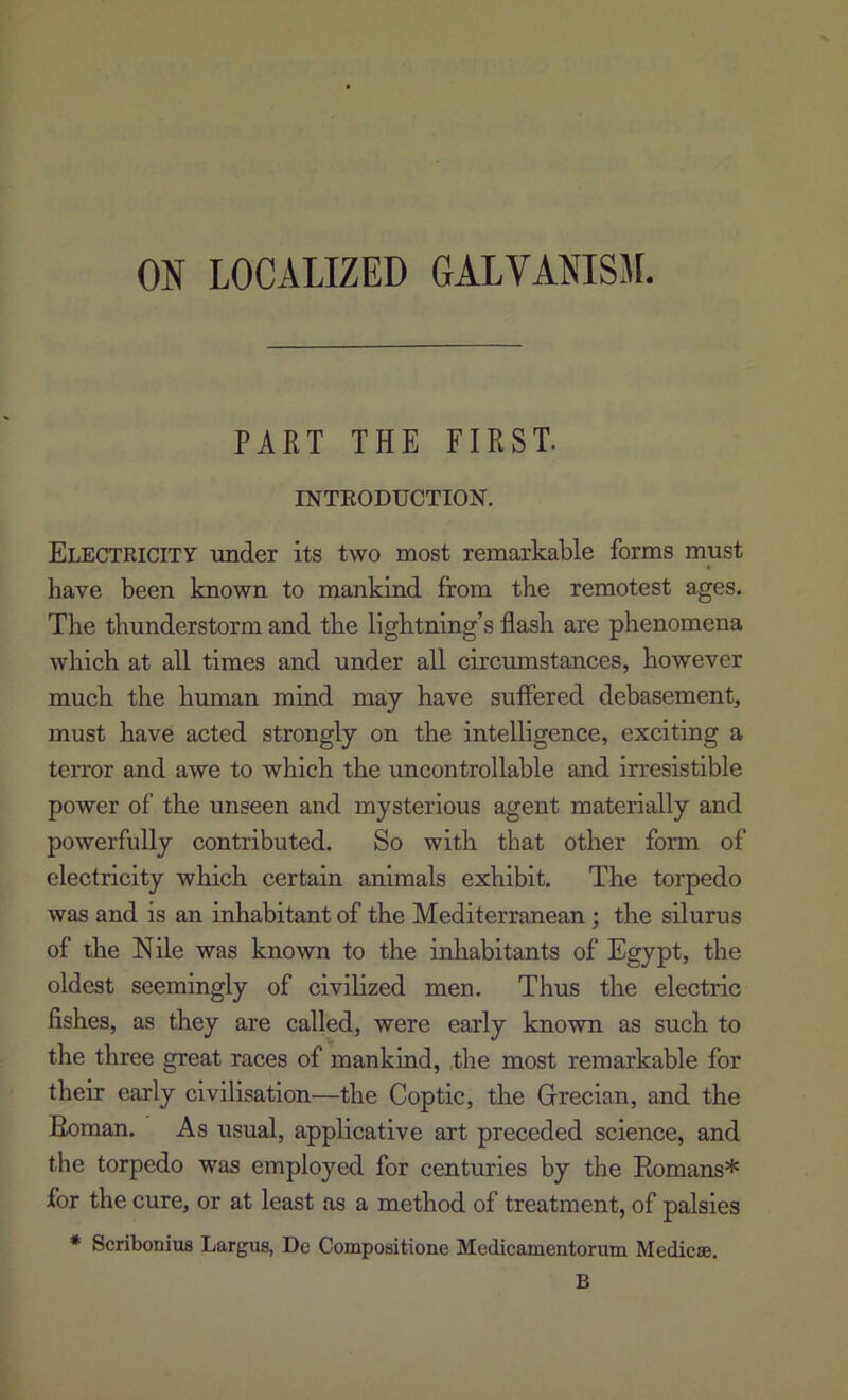 ON LOCALIZED GALVANISM. PART THE FIRST. INTEODUCTION. Electricity under its two most remarkable forms must have been known to mankind from the remotest ages. The thunderstorm and the lightning’s flash are phenomena which at all times and under all circmnstances, however much the human mind may have suffered debasement, must have acted strongly on the intelligence, exciting a teiTor and awe to which the xmcontrollable and irresistible power of the unseen and mysterious agent materially and powerfully contributed. So with that other form of electricity which certain animals exhibit. The torpedo was and is an inhabitant of the Mediterranean; the silurus of the Nile was known to the inhabitants of Egypt, the oldest seemingly of civilized men. Thus the electric fishes, as they are called, were early known as such to the three great races of mankind, the most remarkable for their early civilisation—the Coptic, the Grecian, and the Boman. As usual, applicative art preceded science, and the torpedo was employed for centuries by the Eomans* for the cure, or at least as a method of treatment, of palsies * Scribonius Largiis, De Compositione Medicamentorum Medicse. B