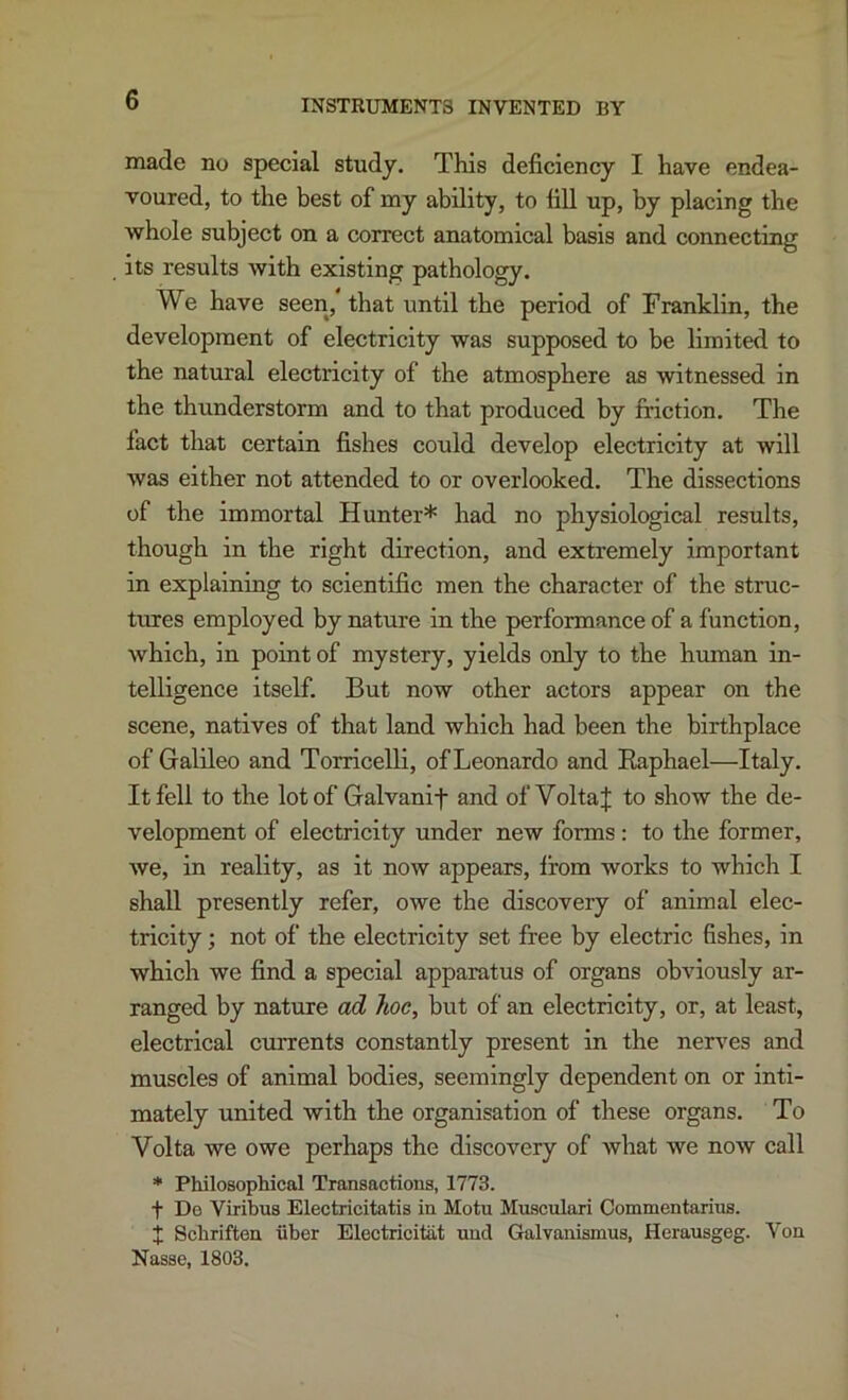 INSTRUMENTS INVENTED BY made no special study. This deficiency I have endea- voured, to the best of my ability, to fiU up, by placing the whole subject on a correct anatomical basis and connecting its results with existing pathology. We have seen, that until the period of Franklin, the development of electricity was supposed to be limited to the natural electricity of the atmosphere as witnessed in the thunderstorm and to that produced by friction. The fact that certain fishes could develop electricity at will was either not attended to or overlooked. The dissections of the immortal Hunter* had no physiological results, though in the right direction, and extremely important in explaining to scientific men the character of the struc- tures employed by nature in the performance of a function, which, in point of mystery, yields only to the human in- telligence itself. But now other actors appear on the scene, natives of that land which had been the birthplace of Galileo and Torricelli, of Leonardo and Eaphael—Italy. It fell to the lot of Galvanif and of Volta J to show the de- velopment of electricity under new forms: to the former, Ave, in reality, as it now appears, from works to which I shall presently refer, owe the discovery of animal elec- tricity ; not of the electricity set free by electric fishes, in which we find a special apparatus of organs obviously ar- ranged by nature ad hoc, but of an electricity, or, at least, electrical currents constantly present in the nerves and muscles of animal bodies, seemingly dependent on or inti- mately united with the organisation of these organs. To Volta we owe perhaps the discovery of what we now call * Philosophical Transactions, 1773. t Do Viribus Electiicitatis in Motu Musculari Commentarins. I Schriften uber Electricitat uud Galvanismus, Hcrausgeg. Von Nasse, 1803.