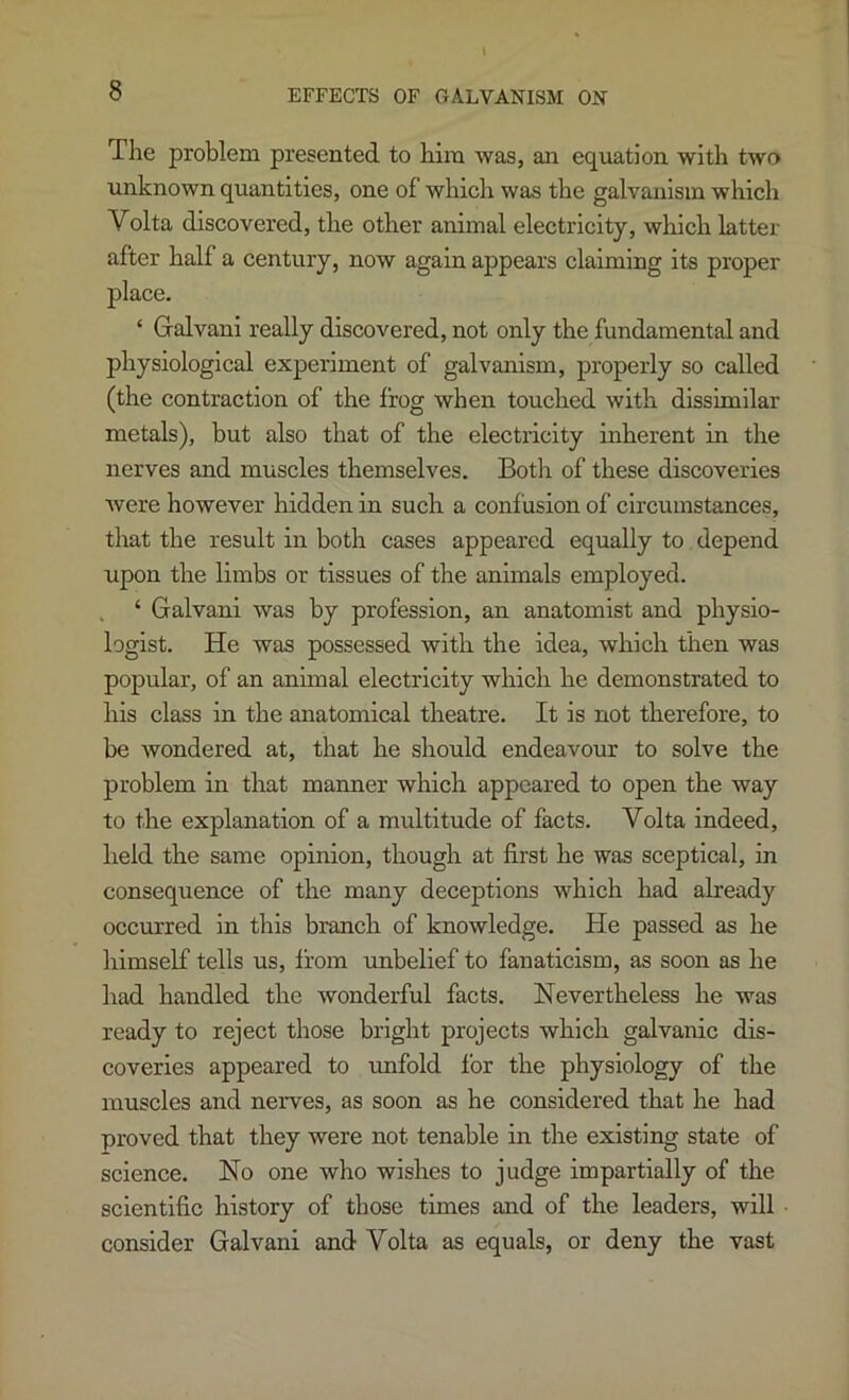 EFFECTS OF GALVANISM ON The problem presented to him was, an equation with two unknown quantities, one of which was the galvanism which Volta discovered, the other animal electricity, which latter after half a century, now again appears claiming its proper place. ‘ Galvani really discovered, not only the fundamental and physiological experiment of galvanism, properly so called (the contraction of the frog when touched with dissimilar metals), but also that of the electricity inherent in the nerves and muscles themselves. Both of these discoveries were however hidden in such a confusion of circumstances, that the result in both cases appeared equally to depend upon the limbs or tissues of the animals employed. , ‘ Galvani was by profession, an anatomist and physio- logist. He was possessed with the idea, which then was popular, of an animal electricity which he demonstrated to his class in the anatomical theatre. It is not therefore, to be wondered at, that he should endeavour to solve the problem in that manner which appeared to open the way to the explanation of a multitude of facts. Volta indeed, held the same opinion, though at first he was sceptical, in consequence of the many deceptions which had already occurred in this branch of knowledge. He passed as he himself tells us, Irom unbelief to fanaticism, as soon as he had handled the wonderful facts. Nevertheless he was ready to reject those bright projects which galvanic dis- coveries appeared to unfold for the physiology of the muscles and nerves, as soon as he considered that he had proved that they were not tenable in the existing state of science. No one who wishes to judge impartially of the scientific history of those times and of the leaders, will • consider Galvani and Volta as equals, or deny the vast