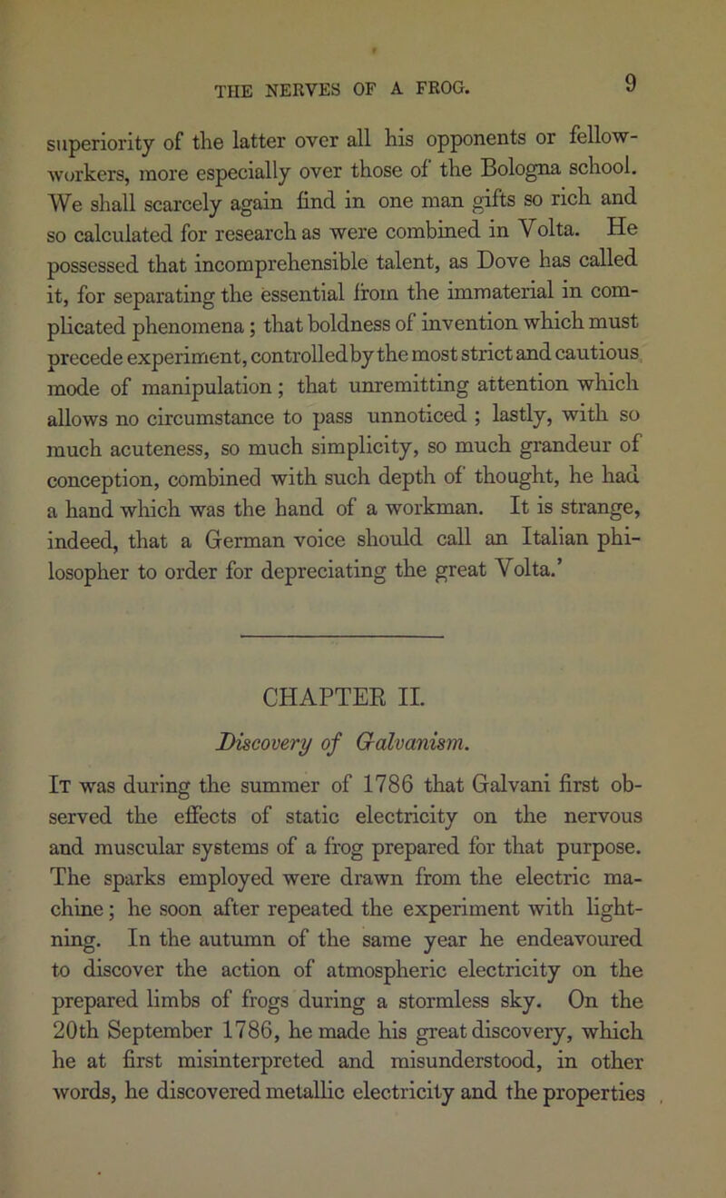 THE NERVES OF A FROG. superiority of the latter over all his opponents or fellow- workers, more especially over those of the Bologna school. We shall scarcely again find in one man gifts so rich and so calculated for research as were combined in Volta. He possessed that incomprehensible talent, as Dove has called it, for separating the essential from the immaterial in com- plicated phenomena; that boldness of invention which must precede experiment, controlled by the most strict and cautious mode of manipulation ; that unremitting attention which allows no circumstance to pass unnoticed ; lastly, with so much acuteness, so much simplicity, so much grandeur of conception, combined with such depth of thought, he had a hand which was the hand of a workman. It is strange, indeed, that a German voice should call an Italian phi- losopher to order for depreciating the great Volta.’ CHAPTER II. Discovery of Galvanism. It was during the summer of 1786 that Galvani first ob- served the effects of static electricity on the nervous and muscular systems of a frog prepared for that purpose. The sparks employed were drawn from the electric ma- chine ; he soon after repeated the experiment with light- ning. In the autumn of the same year he endeavoured to discover the action of atmospheric electricity on the prepared limbs of frogs during a stormless sky. On the 20th September 1786, he made his great discovery, which he at first misinterpreted and misunderstood, in other words, he discovered metallic electricity and the properties