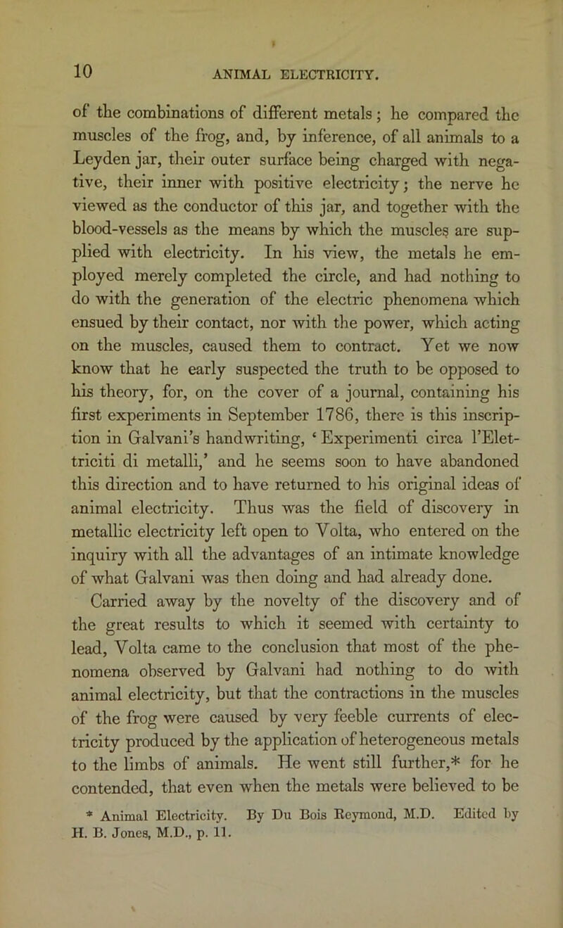 of the combinations of different metals; be compared tbe muscles of tbe frog, and, by inference, of all animals to a Leyden jar, tbeir outer surface being charged with nega- tive, their inner with positive electricity; the nerve be viewed as the conductor of this jar, and together with the blood-vessels as the means by which the muscle? are sup- plied with electricity. In his view, the metals he em- ployed merely completed the circle, and had nothing to do with the generation of the electric phenomena which ensued by their contact, nor with the power, which acting on the muscles, caused them to contract. Yet we now know that he early suspected the truth to be opposed to his theory, for, on the cover of a journal, containing his first experiments in September 1786, there is this inscrip- tion in Galvani’s handwriting, ‘ Experimenti circa I’Elet- triciti di metalli,’ and he seems soon to have abandoned this direction and to have returned to his original ideas of animal electricity. Thus was the field of discovery in metallic electricity left open to Volta, who entered on the inquiry with all the advantages of an intimate knowledge of what Galvani was then doing and had already done. Carried away by the novelty of the discovery and of the great results to which it seemed with certainty to lead, Volta came to the conclusion that most of the phe- nomena observed by Galvani had nothing to do with animal electricity, but that the contractions in the muscles of the frog were caused by very feeble currents of elec- tricity produced by the application of heterogeneous metals to the limbs of animals. He went still further,* for he contended, that even when the metals were believed to be * Animal Electricity. By Du Bois Eeymond, M.D. Edited by H. B. Jones, M.D., p. 11.