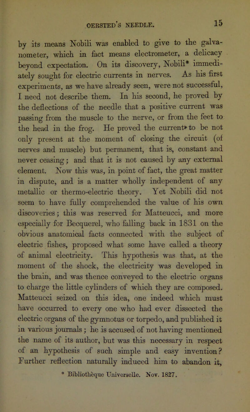 by its means Nobili was enabled to give to the galva- nometer, which in fact means electrometer, a delicacy beyond expectation. On its discovery, Nobili* immedi- ately sought for electric currents in nerves. As his first experiments, as we have already seen, were not successful, I need not describe them. In his second, he proved by the deflections of the needle that a positive cimrent was passing from the muscle to the nerve, or from the feet to the head in the frog. He proved the current>^to be not only present at the moment of closing the circuit (of nerves and muscle) but permanent, that is, constant and never ceasing; and that it is not caused by any external element. Now this was, in point of fact, the great matter in dispute, and is a matter wholly independent of any metallic or thermo-electric theory. Yet Nobili did not seem to have fully comprehended the value of his own discoveries; this was reserved for Matteucci, and more especially for Becquerel, who falling back in 1831 on the obvious anatomical facts connected with the subject of electric fishes, proposed what some have called a theory of animal electricity. This hypothesis was that, at the moment of the shock, the electricity was developed in the brain, and was thence conveyed to the electric organs to charge the little cylinders of which they are composed. Matteucci seized on this idea, one indeed which must have occurred to every one who had ever dissected the electric organs of the gymnotus or torpedo, and published it in various jommals ; he is accused of not having mentioned the name of its author, but was this necessary in respect of an hypothesis of such simple and easy invention? Further reflection naturally induced him to abandon it, * Bibliotheque Univorselle. Nov. 1827.