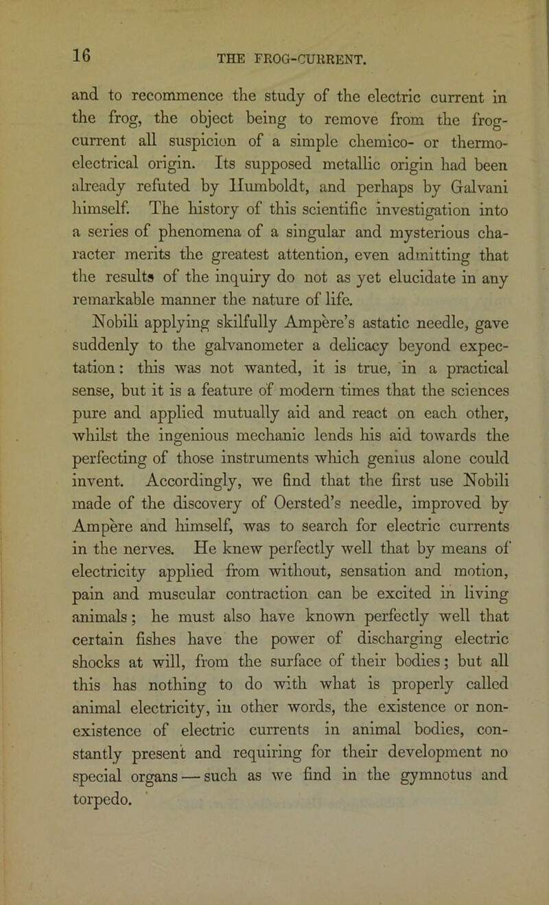 and to recommence the study of the electric current in the frog, the object being to remove from the frog- current all suspicion of a simple chemico- or thermo- electrical origin. Its supposed metallic origin had been already refuted by Humboldt, and perhaps by Galvani liimself. The history of this scientific investigation into a series of phenomena of a singular and mysterious cha- racter merits the greatest attention, even admitting that tlie results of the inquiry do not as yet elucidate in any remarkable manner the nature of life, Nobili applying skilfully Ampere’s astatic needle, gave suddenly to the galvanometer a delicacy beyond expec- tation : this was not wanted, it is true, in a practical sense, but it is a feature of modern times that the sciences pure and applied mutually aid and react on each other, whilst the ingenious mechanic lends his aid towards the perfecting of those instruments wliich genius alone could invent. Accordingly, we find that the first use Noblli made of the discovery of Oersted’s needle, improved by Ampere and liimself, was to search for electric currents in the nerves. He knew perfectly well that by means of electricity applied fi’om without, sensation and motion, pain and muscular contraction can be excited in living animals; he must also have known perfectly well that certain fishes have the power of discharging electric shocks at will, from the surface of their bodies; but all this has nothing to do with what is properly called animal electricity, in other words, the existence or non- existence of electric currents in animal bodies, con- stantly present and requiring for their development no special organs — such as we find in the gymnotus and