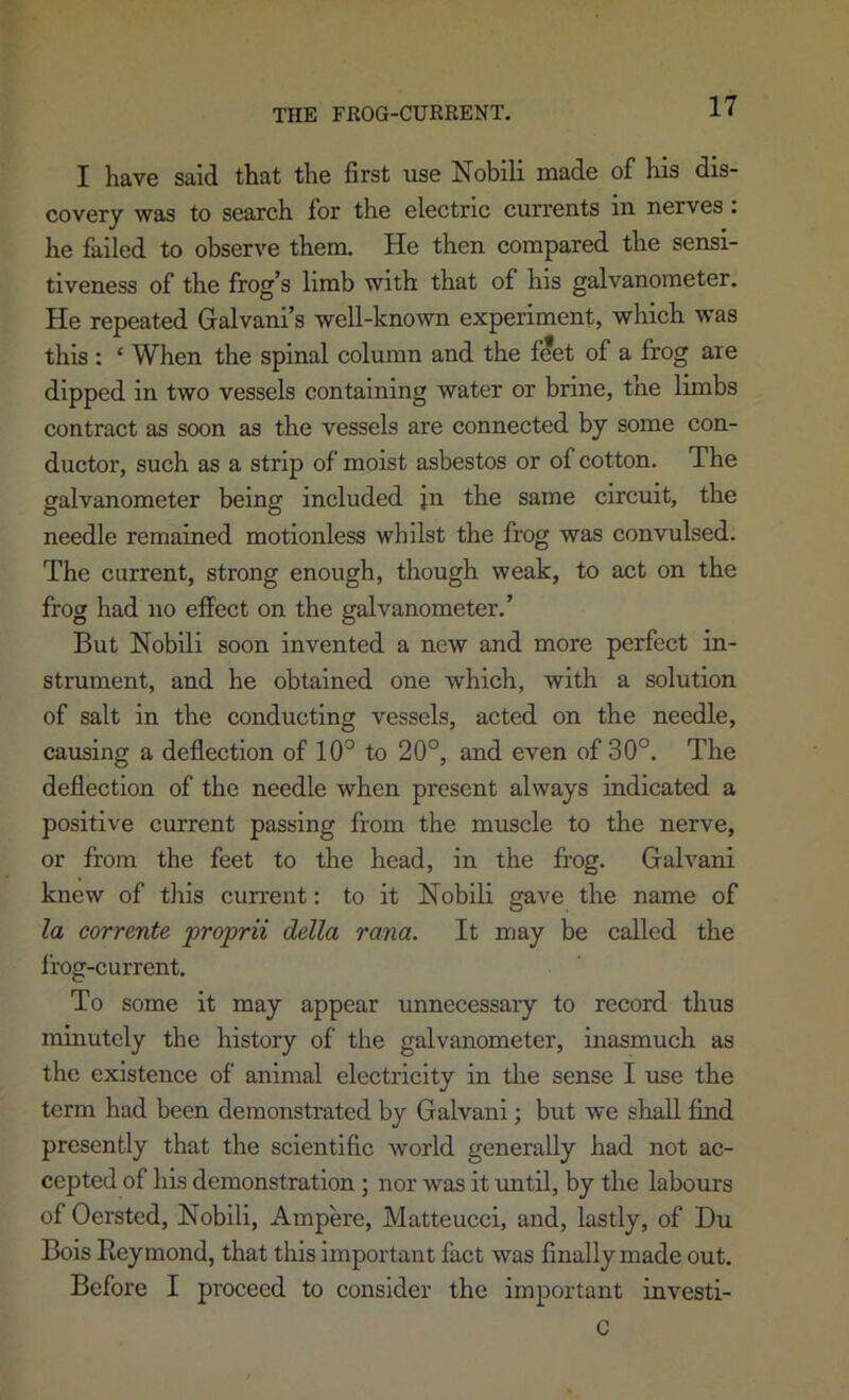 I have said that the first use Nobili made of his dis- covery was to search for the electric currents in nerves. he failed to observe them. He then compared the sensi- tiveness of the frog’s limb with that of his galvanometer. He repeated Galvani’s well-known experiment, which was this : ‘ When the spinal column and the f^et of a frog are dipped in two vessels containing water or brine, tne limbs contract as soon as the vessels are connected by some con- ductor, such as a strip of moist asbestos or of cotton. The galvanometer being included jn the same circuit, the needle remained motionless whilst the frog was convulsed. The current, strong enough, though weak, to act on the frog had no effect on the galvanometer.’ But Nobili soon invented a new and more perfect in- strument, and he obtained one which, with a solution of salt in the conducting vessels, acted on the needle, causing a deflection of 10° to 20°, and even of 30°. The deflection of the needle when present always indicated a positive current passing from the muscle to the nerve, or from the feet to the head, in the frog. Galvani knew of tliis current: to it Nobili gave the name of la eorrente pfoprii della rana. It may be called the I’rog-current. To some it may appear unnecessary to record thus minutely the history of the galvanometer, inasmuch as the existence of animal electricity in the sense I use the term had been demonstrated by Galvani; but we shall find presently that the scientific world generally had not ac- cepted of his demonstration ; nor was it until, by the labours of Oersted, Nobili, Ampere, Matteucci, and, lastly, of Du Bois Reymond, that this important fact was finally made out. Before I proceed to consider the important investi- C