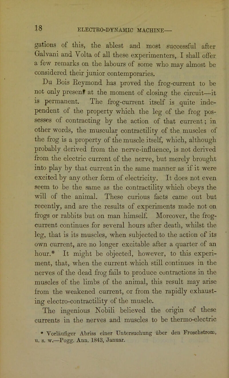 ELECTRO-DYNAMIC MACHINE— gations of this, the ablest and most successful after Galvani and Volta of all these experimenters, I shall offer a few remarks on the labours of some who may almost be considered their junior contemporaries. Du Bois Reymond has proved the frog-current to be not only present at the moment of closing the circuit—it is permanent. The frog-current itself is quite inde- pendent of the property which the leg of the frog pos- sesses of contracting by the action of that current; in other words, the muscular contractility of the muscles of the frog is a property of the muscle itself, which, although probably derived from the nerve-influence, is not derived from the electric current of the nerve, but merely brought into play by that current in the same manner as if it were excited by any other form of electricity. It does not even seem to be the same as the contractility which obeys the will of the animal. These curious facts came out but recently, and are the results of experiments made not on frogs or rabbits but on man himself. Moreover, the frog- current continues for several hours after death, whilst the leg, that is its muscles, when subjected to the action of its own current, are no longer excitable after a quarter of an hour.* It might be objected, however, to this experi- ment, that, when the current which still continues in the nerves of the dead frog fails to produce contractions in the muscles of the limbs of the animal, this result may arise from the weakened current, or from the rapidly exhaust- ing electro-contractility of the muscle. The ingenious Nobili believed the origin of these currents in the nerves and muscles to be thermo-electric * Vorlaufiger Abriss einer TJntersuchung iiber den Froschstrom, u. s. w.—Pogg. Ann. 1843, Januar.