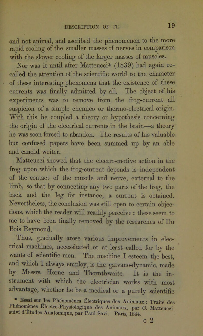 DESCEIPTION OF IT, and not animal, and ascribed the phenomenon to the more rapid cooling of the smaller masses of nerves in comparison witli the slower cooling of the larger masses of muscles. Nor was it until after Matteucci* (1839) had again re- called the attention of the scientific world to the character of these interesting phenomena that the existence of these currents was finally admitted by all. The object of his experiments was to remove from the frog-current all suspicion of a simple chemico or thermo-electrical origin. With this he coupled a theory or hypothesis concerning the origin of the electrical currents in the brain—a theory he was soon forced to abandon. The results of his valuable but confused papers have been summed up by an able and candid writer. Matteucci showed that the electro-motive action in the frog upon which the frog-current depends is independent of the contact of the muscle and nerve, external to the limb, so that by connecting any two parts of the frog, the back and the leg for instance, a current is obtained. Nevertheless, the conclusion was still open to certain objec- tions, which the reader will readily perceive: these seem to me to have been finally removed by the researches of Du Bois Reymond. Thus, gradually arose various improvements in elec- trical machines, necessitated or at least called for by the wants of scientific men. The machine I esteem the best, and which I always employ, is the galvano-dynamic, made by Messrs. Horne and Thornthwalte. It is the in- strument with which the electrician works with most advantage, whether he be a medical or a purely scientific • Essai sur _les Phenom^nes !Electriques des Animaux; Traite des Phdaombnes Electro-Physiologique des Animaux, par C. Matteucci Huivi d’Etudes Anatomique, par Paul Savi. Paris, 1844 c 2