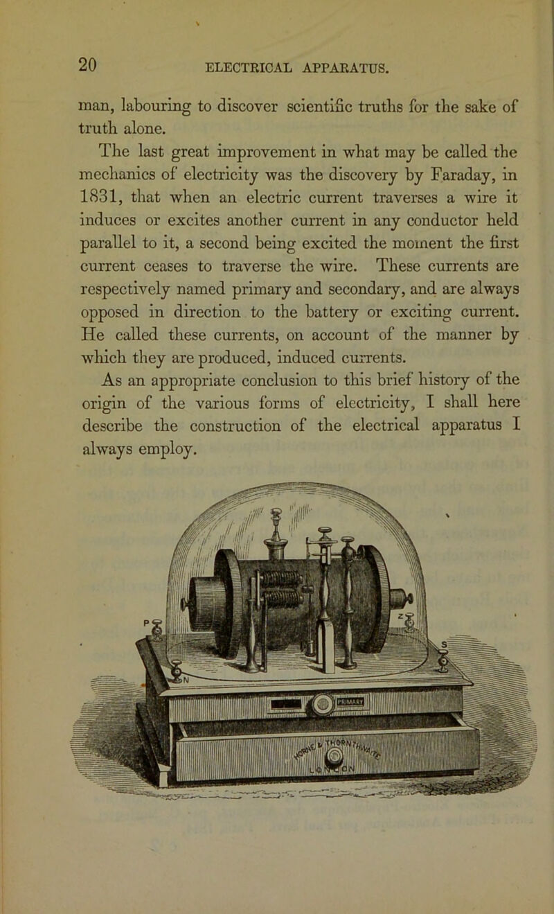 man, labouring to discover scientific truths for the sake of truth alone. The last great improvement in what may be called the mechanics of electricity was the discovery by Faraday, in 1831, that when an electric current traverses a wire it induces or excites another current in any conductor held parallel to it, a second being excited the moment the first current ceases to traverse the wire. These currents are respectively named primary and secondary, and are always opposed in direction to the battery or exciting current. He called these currents, on account of the manner by wliich they are produced, induced currents. As an appropriate conclusion to this brief history of the origin of the various forms of electricity, I shall here describe the construction of the electrical apparatus I always employ.