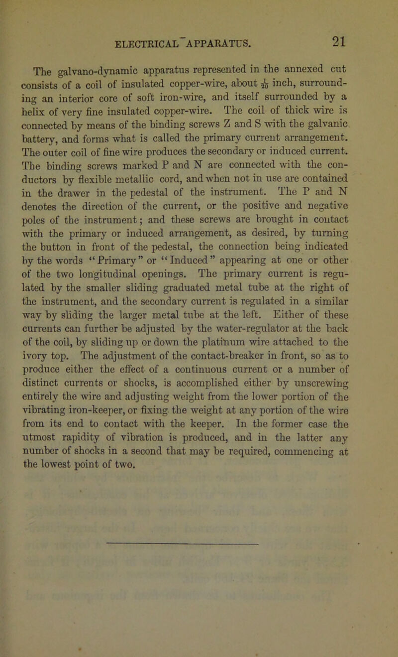 The galvano-dynamic apparatus represented in the annexed cut consists of a coil of insulated copper-wire, about inch, surround- ing an interior core of soft iron-wire, and itself surrounded by a helix of very fine insulated copper-wire. The coil of thick wire is connected by means of the binding screws Z and S with the galvanic battery, and forms what is called the primary current arrangement. The outer coil of fine wire produces the secondary or induced current. The binding screws marked P and N are connected with the con- ductors by flexible metallic cord, and when not in use are contained in the drawer in the pedestal of the instrument. The P and N denotes the direction of the current, or the positive and negative poles of the instrument; and these screws are brought in contact with the primary or induced arrangement, as desired, by turning the button in front of the pedestal, the connection being indicated by the words “Primary” or “Induced” appearing at one or other of the two longitudinal openings. The primary current is regu- lated by the smaller sliding graduated metal tube at the right of the instrument, and the secondary current is regulated in a similar way by sliding the larger metal tube at the left. Either of these currents can further be adjusted by the water-regulator at the back of the coil, by sliding up or down the platinum wire attached to the ivory top. The adjustment of the contact-breaker in front, so as to produce either the effect of a continuous current or a number of distinct currents or shocks, is accomplished either by unscrewing entirely the wire and adjusting weight from the lower portion of the vibrating iron-keeper, or fixing the weight at any portion of the wire from its end to contact with the keeper. In the former case the utmost rapidity of vibration is produced, and in the latter any number of shocks in a second that may be required, commencing at the lowest point of two.