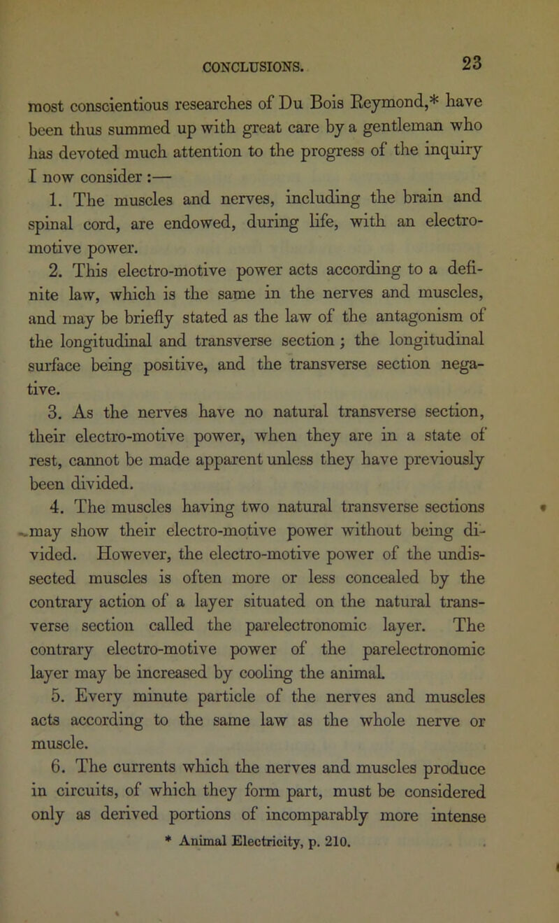 most conscientious researches of Du Bois Eeymond,* have been thus summed up with great care by a gentleman who has devoted much attention to the progress of the inquiry I now consider :— 1. The muscles and nerves, including the brain and spinal cord, are endowed, during life, with an electro- motive power. 2. This electro-motive power acts according to a defi- nite law, which is the same in the nerves and muscles, and may be briefly stated as the law of the antagonism of the longitudinal and transverse section ; the longitudinal smface being positive, and the transverse section nega- tive. 3. As the nerves have no natural transverse section, their electro-motive power, when they are in a state of rest, cannot be made apparent unless they have previously been divided. 4. The muscles having two natural transverse sections .».may show their electro-motive power without being di- vided. However, the electro-motive power of the undis- sected muscles is often more or less concealed by the contrary action of a layer situated on the natural trans- verse section called the parelectronomic layer. The contrary electro-motive power of the parelectronomic layer may be increased by cooling the animal 5. Every minute particle of the nerves and muscles acts according to the same law as the whole nerve or muscle. 6. The currents which the nerves and muscles produce in circuits, of which they form part, must be considered only as derived portions of incomparably more intense ♦ Animal Electricity, p. 210.