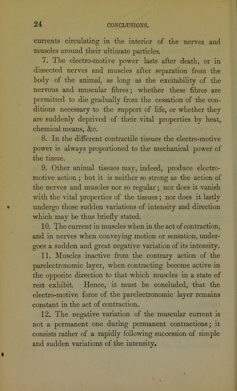 currents circulating in the interior of the nerves and muscles around their ultimate particles. 7. The electro-motive power lasts after death, or in dissected nerves and muscles after separation from the body of the animal, as long as the excitability of the nervous and muscular fibres; whether these fibres are permitted to die gradually from the cessation of the con- ditions necessary to the support of life, or whether they are suddenly deprived of their vital properties by heat, chemical means, &c. 8. In the different contractile tissues the electro-motive power is always proportioned to the mechanical power of the tissue. 9. Other animal tissues may, indeed, produce electro- motive action ; but it is neither so strong as the action of the nerves and muscles nor so regular; nor does it vanish vrith the vital properties of the tissues ; nor does it lastly undergo those sudden variations of intensity and direction which may be thus briefly stated. 10. The current in muscles when in the act of contraction, and in nerves when conveying motion or sensation, under- goes a sudden and great negative variation of its intensity. 11. Muscles inactive from the contrary action of the parelectronomic layer, when contracting become active in the opposite direction to that which muscles in a state of rest exliibit. Hence, it must be concluded, that the electro-motive force of the parelectronomic layer remains constant in the act of contraction. 12. The negative variation of the muscular current is not a permanent one during permanent contractions; it consists rather of a rapidly following succession of simple and sudden variations of the intensity.