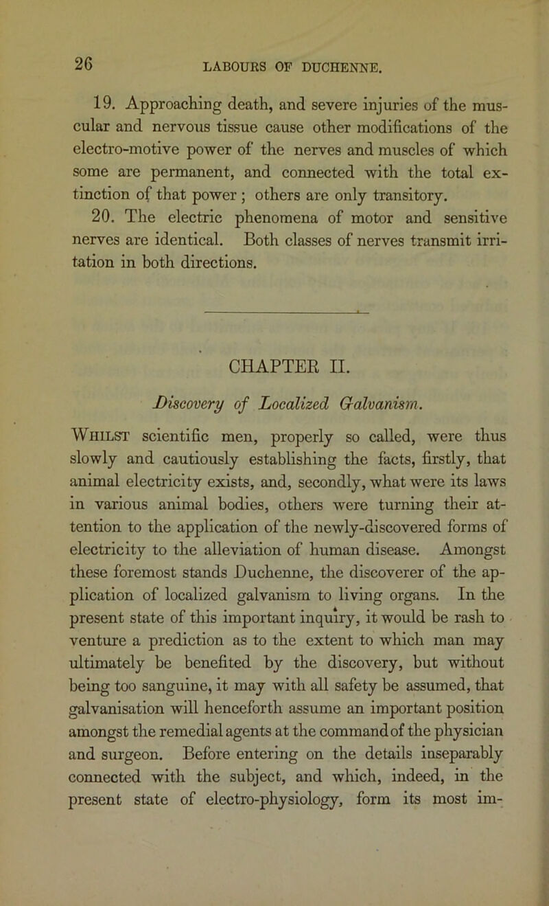 19. Approaching death, and severe injuries of the mus- cular and nervous tissue cause other modifications of the electro-motive power of the nerves and muscles of which some are permanent, and connected with the total ex- tinction of that power ; others are only transitory. 20. The electric phenomena of motor and sensitive nerves are identical. Both classes of nerves transmit irri- tation in both directions. CHAPTER II. Discovery of Localized Godvamsra. Whilst' scientific men, properly so called, were thus slowly and cautiously establishing the facts, firstly, that animal electricity exists, and, secondly, what were its laws in various animal bodies, others were turning their at- tention to the application of the newly-discovered forms of electricity to the alleviation of human disease. Amongst these foremost stands Buchenne, the discoverer of the ap- plication of localized galvanism to living organs. In the present state of this important inquiry, it would be rash to venture a prediction as to the extent to which man may ultimately be benefited by the discovery, but without being too sanguine, it may with all safety be assumed, that galvanisation will henceforth assume an important position amongst the remedial agents at the command of the physician and surgeon. Before entering on the details inseparably connected with the subject, and which, indeed, in the present state of electro-physiology, form its most im-