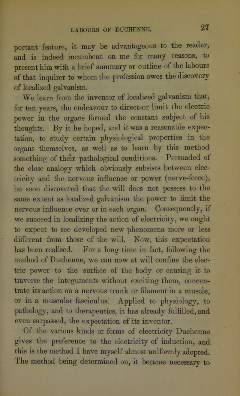 portant feahire, it may be advantageous to the reader, and is indeed incumbent on me for many reasons, to present him with a brief summary or outline of the labours of that inquirer to whom the profession owes the discovery of localized galvanism. We learn from the inventor of localized galvanism that, for ten years, the endeavour to direct'or limit the electric power in the organs formed the constant subject of his thoughts. By it he hoped, and it was a reasonable expec- tation, to study certain physiological properties in the organs themselves, as well as to learn by this method something of their pathological conditions. Persuaded of the close analogy which obviously subsists between elec- tricity and the nervous influence or power (nerve-force), he soon discovered that the will does not possess to the same extent as localized galvanism the power to limit the nervous influence over or in each organ. Consequently, if we succeed in localizing the action of electricity, we ought to expect to see developed new phenomena more or less difierent from those of the will. Now, this expectation has been realised. Por a long time in fact, following the method of Duchenne, we can now at will confine the elec- tric power to the surface of the body or causing it to traverse the integuments without exciting them, concen- trate its action on a nervous trunk or filament in a muscle, or in a muscular fasciculus. Applied to physiology, to pathology, and to therapeutics, it has already fulfilled, and even surpassed, the expectation of its inventor. Of the various kinds or forms of electricity Duchenne gives the preference to the electricity of induction, and this is the method I have myself almost uniformly adopted. The method being determined on, it became necessary to