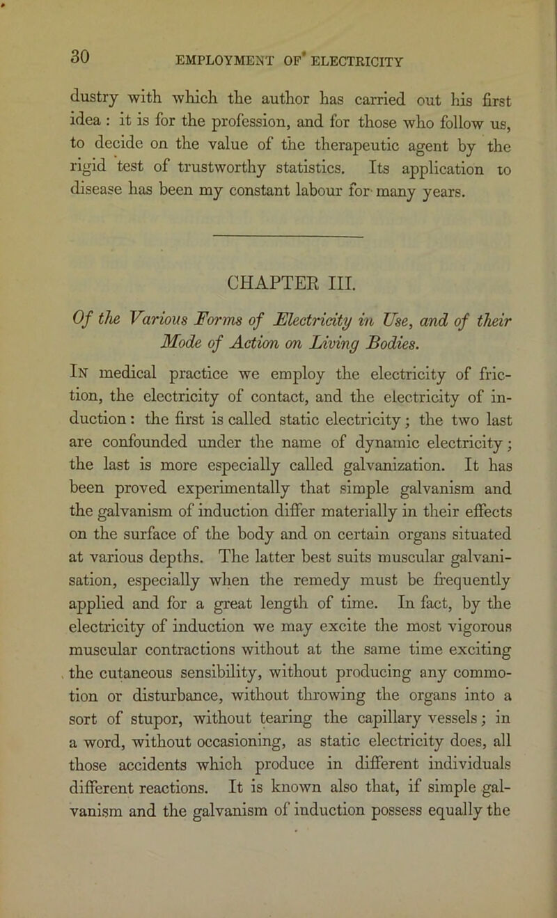 dustry with which the author has carried out his first idea : it is for the profession, and for those who follow us, to decide on the value of the therapeutic agent by the rigid test of trustworthy statistics. Its application lo disease has been my constant labour for' many years. CHAPTER III. Of the Various Forms of Electricity in Use, and of their Mode of Action on Living Bodies. In medical practice we employ the electricity of fric- tion, the electricity of contact, and the electricity of in- duction : the first is called static electricity; the two last are confounded under the name of dynamic electricity; the last is more especially called galvanization. It has been proved experimentally that simple galvanism and the galvanism of induction differ materially in their effects on the surface of the body and on certain organs situated at various depths. The latter best suits muscular galvani- sation, especially when the remedy must be fi’equently applied and for a great length of time. In fact, by the electricity of induction we may excite the most vigorous muscular contractions without at the same time exciting the cutaneous sensibility, without producing any commo- tion or disturbance, without throwing the organs into a sort of stupor, without tearing the capillary vessels; in a word, without occasioning, as static electricity does, all those aceidents which produce in different individuals different reactions. It is known also that, if simple gal- vanism and the galvanism of induction possess equally the