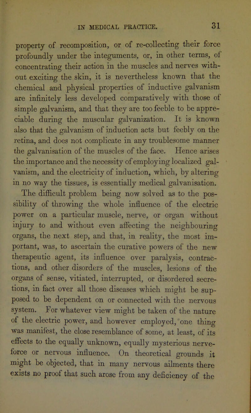 property of recomposition, or of re-collecting their force profoundly under the integuments, or, in other terms, ol‘ concentrating their action in the muscles and nerves with- out exciting the skin, it is nevertheless known that the chemical and physical properties of inductive galvanism are infinitely less developed comparatively with those of simple galvanism, and that they are too feeble to be appre- ciable during the muscular galvanization. It is known also that the galvanism of induction acts but feebly on the retina, and does not complicate in any troublesome manner the galvanisation of the muscles of the face. Hence arises the importance and the necessity of employing localized gal- vanism, and the electricity of induction, which, by altering in no way the tissues, is essentially medical galvanisation. The difficult problem being now solved as to the pos- sibility of throwing the whole influence of the electric power on a particular muscle, nerve, or organ without injury to and without even affecting the neighbouring organs, the next step, and that, in reality, the most im- portant, was, to ascertain the curative powers of the new therapeutic agent, its influence over paralysis, contrac- tions, and other disorders of the muscles, lesions of the organs of sense, vitiated, interrupted, or disordered secre- tions, in fact over all those diseases which might be sup- posed to be dependent on or connected with the nervous system. For whatever view might be taken of the nature of the electric power, and however employed, one thing was manifest, the close resemblance of some, at least, of its effects to the equally unknown, equally mysterious nerve- force or nervous influence. On theoretical grounds it might be objected, that in many nervous ailments there exists no proof that such arose from any deficiency of the