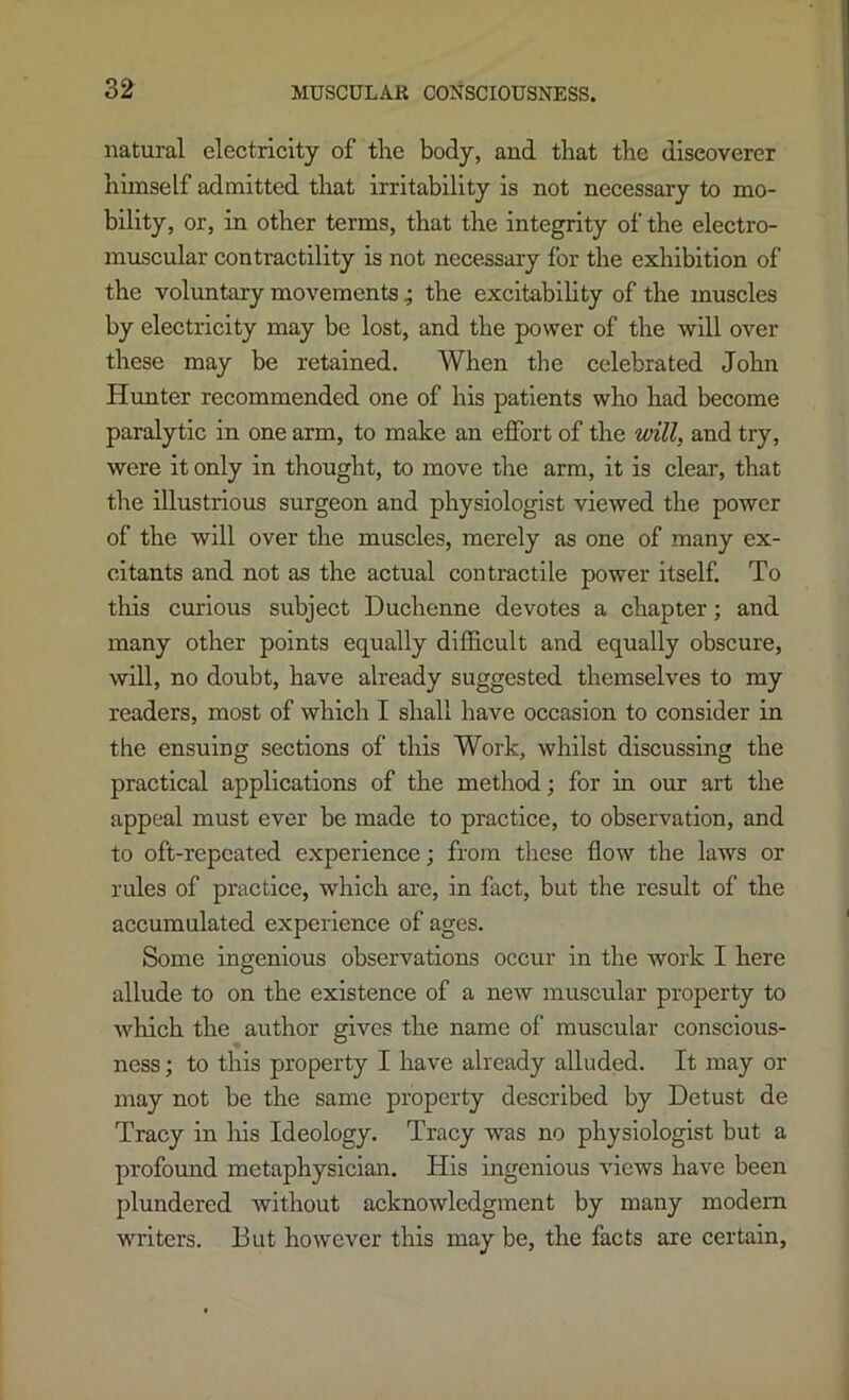 natural electricity of tire body, and that the discoverer himself admitted that irritability is not necessary to mo- bility, or, in other terms, that the integrity of the electro- muscular contractility is not necessary for the exhibition of the voluntary movements ; the excitabihty of the muscles by electricity may be lost, and the power of the will over these may be retained. When the celebrated John Hunter recommended one of his patients who had become paralytic in one arm, to make an effort of the will, and try, were it only in thought, to move the arm, it is clear, that the illustrious surgeon and physiologist viewed the power of the will over the muscles, merely as one of many ex- citants and not as the actual contractile power itself. To this curious subject Duchenne devotes a chapter; and many other points equally difficult and equally obscure, will, no doubt, have already suggested themselves to my readers, most of which I shall have occasion to consider in the ensuing sections of this Work, whilst discussing the practical applications of the method; for in our art the appeal must ever be made to practice, to observation, and to oft-repeated e.xperience; from these flow the laws or rules of practice, which are, in fact, but the result of the accumulated experience of ages. Some ingenious observations occur in the work I here allude to on the existence of a new muscular property to which the author gives the name of muscular conscious- ness ; to this property I have already alluded. It may or may not be the same property described by Detust de Tracy in his Ideology. Tracy was no physiologist but a profound metaphysician. His ingenious views have been plundered without acknowledgment by many modem writers. But however this may be, the facts are certain,